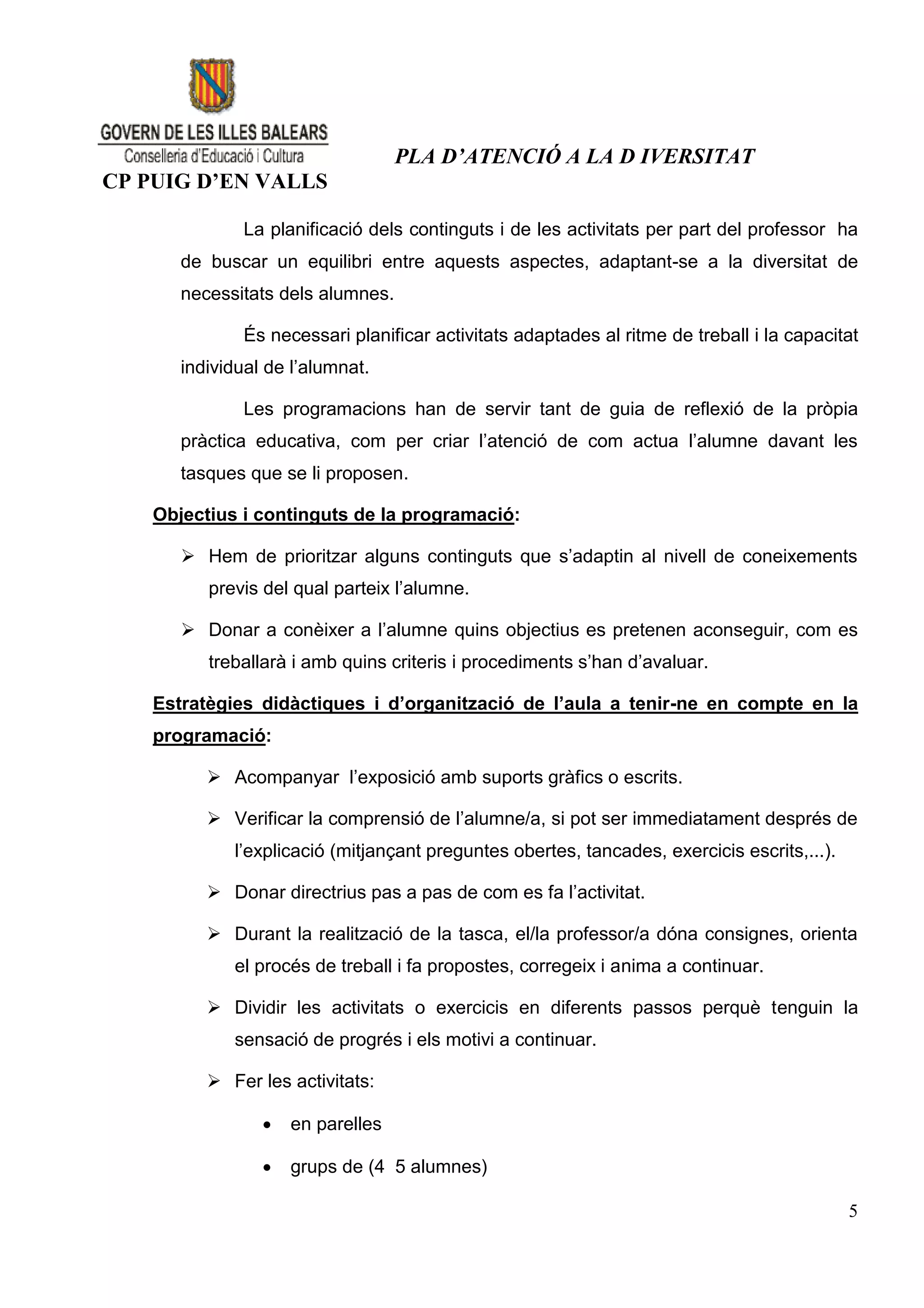 PLA D’ATENCIÓ A LA D IVERSITAT
CP PUIG D’EN VALLS

               La planificació dels continguts i de les activitats per part del professor ha
       de buscar un equilibri entre aquests aspectes, adaptant-se a la diversitat de
       necessitats dels alumnes.

               És necessari planificar activitats adaptades al ritme de treball i la capacitat
       individual de l’alumnat.

               Les programacions han de servir tant de guia de reflexió de la pròpia
       pràctica educativa, com per criar l’atenció de com actua l’alumne davant les
       tasques que se li proposen.

    Objectius i continguts de la programació:

        Hem de prioritzar alguns continguts que s’adaptin al nivell de coneixements
          previs del qual parteix l’alumne.

        Donar a conèixer a l’alumne quins objectius es pretenen aconseguir, com es
          treballarà i amb quins criteris i procediments s’han d’avaluar.

    Estratègies didàctiques i d’organització de l’aula a tenir-ne en compte en la
    programació:

           Acompanyar l’exposició amb suports gràfics o escrits.

           Verificar la comprensió de l’alumne/a, si pot ser immediatament després de
             l’explicació (mitjançant preguntes obertes, tancades, exercicis escrits,...).

           Donar directrius pas a pas de com es fa l’activitat.

           Durant la realització de la tasca, el/la professor/a dóna consignes, orienta
             el procés de treball i fa propostes, corregeix i anima a continuar.

           Dividir les activitats o exercicis en diferents passos perquè tenguin la
             sensació de progrés i els motivi a continuar.

           Fer les activitats:

                    en parelles

                    grups de (4 5 alumnes)

                                                                                             5
 