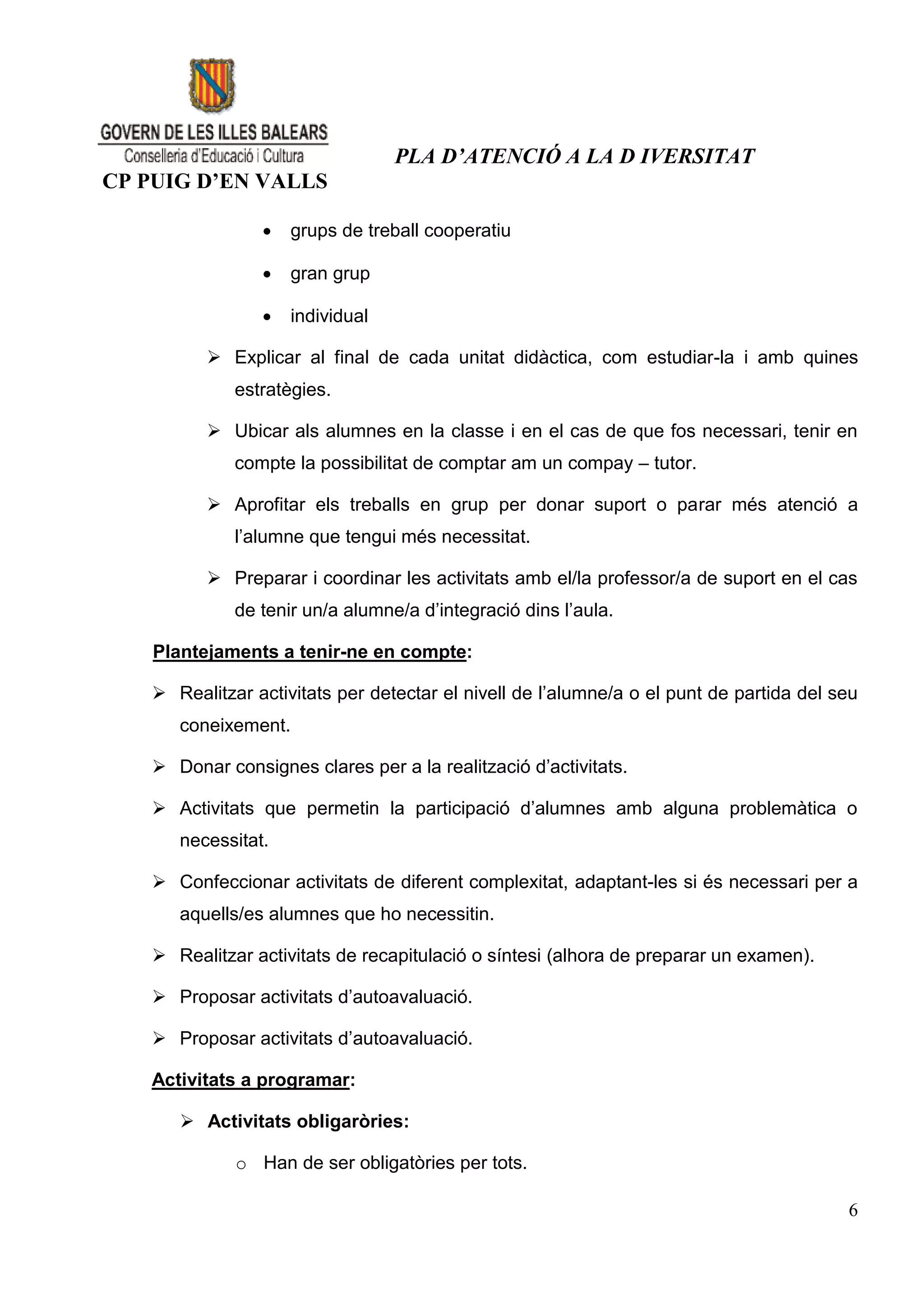 PLA D’ATENCIÓ A LA D IVERSITAT
CP PUIG D’EN VALLS

                   grups de treball cooperatiu

                   gran grup

                   individual

          Explicar al final de cada unitat didàctica, com estudiar-la i amb quines
             estratègies.

          Ubicar als alumnes en la classe i en el cas de que fos necessari, tenir en
             compte la possibilitat de comptar am un compay – tutor.

          Aprofitar els treballs en grup per donar suport o parar més atenció a
             l’alumne que tengui més necessitat.

          Preparar i coordinar les activitats amb el/la professor/a de suport en el cas
             de tenir un/a alumne/a d’integració dins l’aula.

    Plantejaments a tenir-ne en compte:

    Realitzar activitats per detectar el nivell de l’alumne/a o el punt de partida del seu
      coneixement.

    Donar consignes clares per a la realització d’activitats.

    Activitats que permetin la participació d’alumnes amb alguna problemàtica o
      necessitat.

    Confeccionar activitats de diferent complexitat, adaptant-les si és necessari per a
      aquells/es alumnes que ho necessitin.

    Realitzar activitats de recapitulació o síntesi (alhora de preparar un examen).

    Proposar activitats d’autoavaluació.

    Proposar activitats d’autoavaluació.

   Activitats a programar:

       Activitats obligaròries:

             o Han de ser obligatòries per tots.

                                                                                         6
 