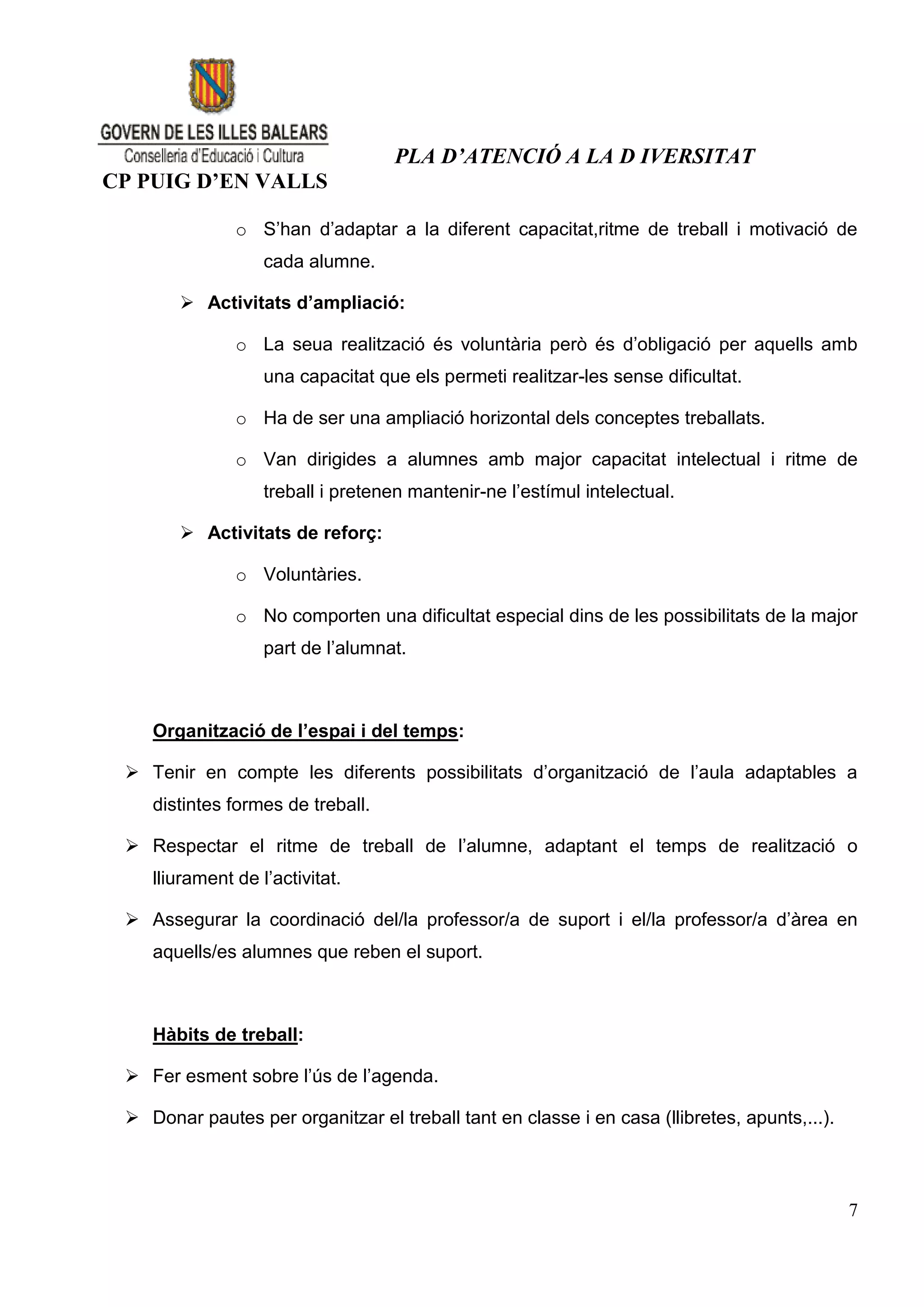 PLA D’ATENCIÓ A LA D IVERSITAT
CP PUIG D’EN VALLS

               o S’han d’adaptar a la diferent capacitat,ritme de treball i motivació de
                   cada alumne.

        Activitats d’ampliació:

               o La seua realització és voluntària però és d’obligació per aquells amb
                   una capacitat que els permeti realitzar-les sense dificultat.

               o Ha de ser una ampliació horizontal dels conceptes treballats.

               o Van dirigides a alumnes amb major capacitat intelectual i ritme de
                   treball i pretenen mantenir-ne l’estímul intelectual.

        Activitats de reforç:

               o Voluntàries.

               o No comporten una dificultat especial dins de les possibilitats de la major
                   part de l’alumnat.



    Organització de l’espai i del temps:

  Tenir en compte les diferents possibilitats d’organització de l’aula adaptables a
    distintes formes de treball.

  Respectar el ritme de treball de l’alumne, adaptant el temps de realització o
    lliurament de l’activitat.

  Assegurar la coordinació del/la professor/a de suport i el/la professor/a d’àrea en
    aquells/es alumnes que reben el suport.



    Hàbits de treball:

  Fer esment sobre l’ús de l’agenda.

  Donar pautes per organitzar el treball tant en classe i en casa (llibretes, apunts,...).



                                                                                              7
 