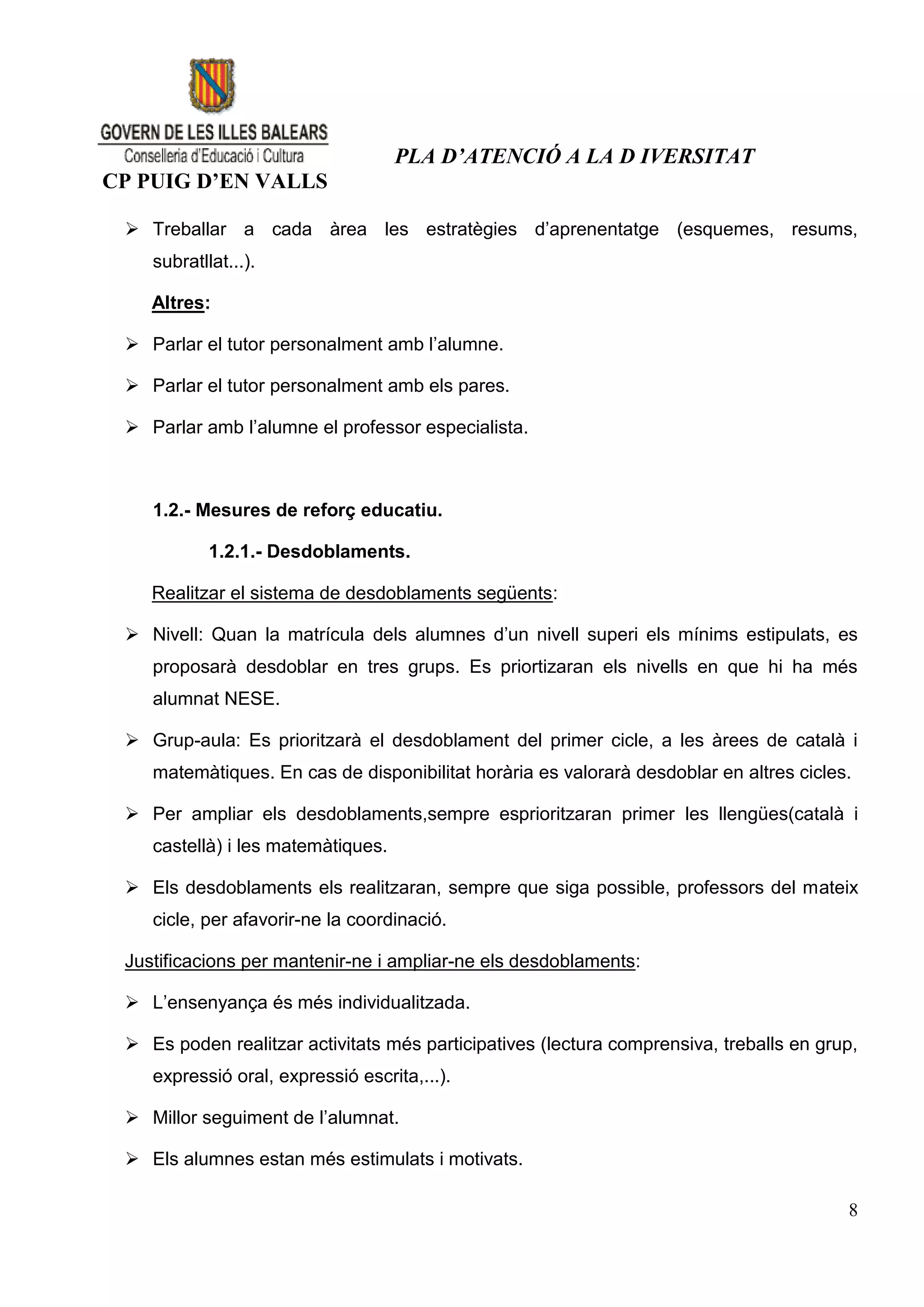 PLA D’ATENCIÓ A LA D IVERSITAT
CP PUIG D’EN VALLS

  Treballar a cada àrea les estratègies d’aprenentatge (esquemes, resums,
    subratllat...).

    Altres:

  Parlar el tutor personalment amb l’alumne.

  Parlar el tutor personalment amb els pares.

  Parlar amb l’alumne el professor especialista.



    1.2.- Mesures de reforç educatiu.

            1.2.1.- Desdoblaments.

    Realitzar el sistema de desdoblaments següents:

  Nivell: Quan la matrícula dels alumnes d’un nivell superi els mínims estipulats, es
    proposarà desdoblar en tres grups. Es priortizaran els nivells en que hi ha més
    alumnat NESE.

  Grup-aula: Es prioritzarà el desdoblament del primer cicle, a les àrees de català i
    matemàtiques. En cas de disponibilitat horària es valorarà desdoblar en altres cicles.

  Per ampliar els desdoblaments,sempre esprioritzaran primer les llengües(català i
    castellà) i les matemàtiques.

  Els desdoblaments els realitzaran, sempre que siga possible, professors del mateix
    cicle, per afavorir-ne la coordinació.

 Justificacions per mantenir-ne i ampliar-ne els desdoblaments:

  L’ensenyança és més individualitzada.

  Es poden realitzar activitats més participatives (lectura comprensiva, treballs en grup,
    expressió oral, expressió escrita,...).

  Millor seguiment de l’alumnat.

  Els alumnes estan més estimulats i motivats.

                                                                                         8
 