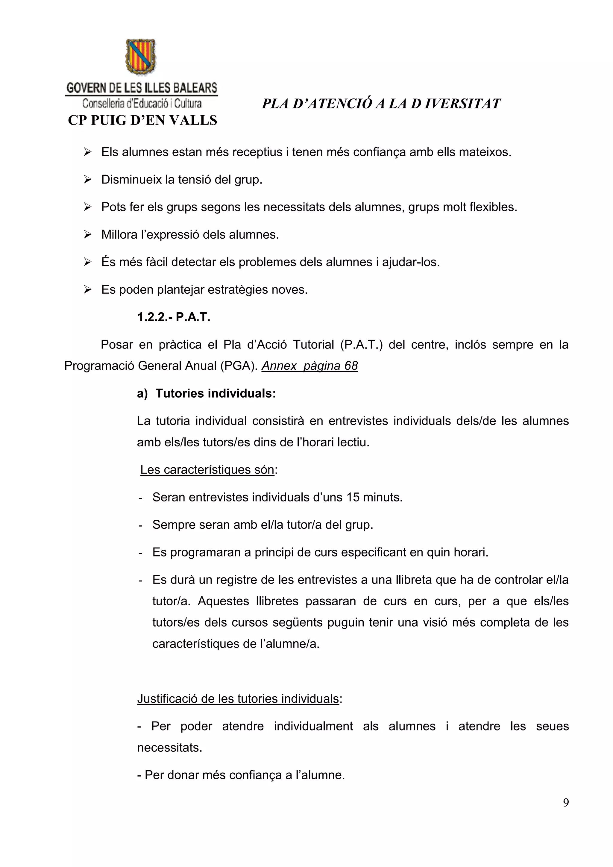 PLA D’ATENCIÓ A LA D IVERSITAT
CP PUIG D’EN VALLS

    Els alumnes estan més receptius i tenen més confiança amb ells mateixos.

    Disminueix la tensió del grup.

    Pots fer els grups segons les necessitats dels alumnes, grups molt flexibles.

    Millora l’expressió dels alumnes.

    És més fàcil detectar els problemes dels alumnes i ajudar-los.

    Es poden plantejar estratègies noves.

            1.2.2.- P.A.T.

      Posar en pràctica el Pla d’Acció Tutorial (P.A.T.) del centre, inclós sempre en la
Programació General Anual (PGA). Annex pàgina 68

            a) Tutories individuals:

            La tutoria individual consistirà en entrevistes individuals dels/de les alumnes
            amb els/les tutors/es dins de l’horari lectiu.

             Les característiques són:

             - Seran entrevistes individuals d’uns 15 minuts.

             - Sempre seran amb el/la tutor/a del grup.

             - Es programaran a principi de curs especificant en quin horari.

             - Es durà un registre de les entrevistes a una llibreta que ha de controlar el/la
               tutor/a. Aquestes llibretes passaran de curs en curs, per a que els/les
               tutors/es dels cursos següents puguin tenir una visió més completa de les
               característiques de l’alumne/a.



            Justificació de les tutories individuals:

            - Per poder atendre individualment als alumnes i atendre les seues
            necessitats.

            - Per donar més confiança a l’alumne.

                                                                                            9
 