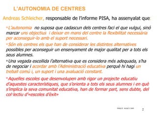 L’AUTONOMIA DE CENTRES
Andreas Schleicher, responsable de l’informe PISA, ha assenyalat que:
 ∗L’autonomia no suposa que cadascun dels centres faci el que vulgui, sinó
 marcar uns objectius i deixar en mans del centre la flexibilitat necessària
 per aconseguir-lo amb el suport necessari.
 ∗Són els centres els que han de considerar les distintes alternatives
 possibles per aconseguir un ensenyament de major qualitat per a tots els
 seus alumnes.
 ∗Una vegada escollida l’alternativa que es considera més adequada, s’ha
 de negociar i acordar amb l’Administració educativa perquè hi hagi un
 treball comú i, un suport i una avaluació constant.
 ∗Aquelles escoles que desenvolupen amb rigor un projecte educatiu
 d’aquestes característiques, que s’orienta a tots els seus alumnes i en què
 s’implica la seva comunitat educativa, han de formar part, sens dubte, del
 col·lectiu d’«escoles d'èxit»

                                                          PMQCE SGQCE 2009
                                                                             2
 