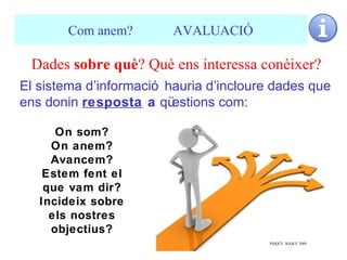 Com anem?         AVALUACIÓ

 Dades sobre què? Què ens interessa conèixer?
El sistema d’informació hauria d’incloure dades que
ens donin resposta a qü  estions com:

      On som?
     On anem?
     Avancem?
    Estem fent el
    que vam dir?
   Incideix sobre
     els nostres
     objectius?
                                        PMQCE SGQCE 2009   20
 