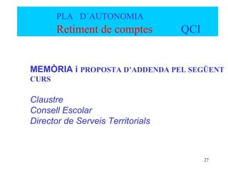 PLA D´AUTONOMIA
       Retiment de comptes         QCI


MEMÒRIA i PROPOSTA D’ADDENDA PEL SEGÜENT
CURS

Claustre
Consell Escolar
Director de Serveis Territorials



                                         27
 