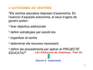 L’AUTONOMIA DE CENTRES
“Els centres educatius disposen d’autonomia. En
l’exercici d’aquesta autonomia, el seus ò rgans de
govern poden:
• fixar objectius addicionals
• definir estratè gies per assolir-los
• organitzar el centre
• determinar els recursos necessaris
• definir els procediments per aplicar el PROJECTE
EDUCATIU”            Llei d'Educació de Catalunya, Títol VII


                      Decret d’ Autonomia

                                                               3
 