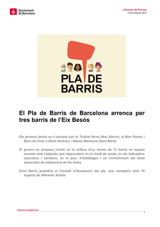 » Dossier de Premsa
19 de maig de 2016
El Pla de Barris de Barcelona arrenca per
tres barris de l’Eix Besòs
Els primers barris on s’actuarà són la Trinitat Nova (Nou Barris), el Bon Pastor i
Baró de Viver a (Sant Andreu), i Besós Maresme (Sant Martí)
El govern es proposa incidir en la millora d’un mínim de 15 barris en aquest
mandat amb l’objectiu que repercuteixi en el nivell de renda, en els indicadors
educatius i sanitaris, en el parc d’habitatges i en l’enfortiment del teixit
associatiu de cadascuna de les àrees
Oriol Nel·lo presidirà el Consell d’Assessors del pla, que comptarà amb 10
experts de diferents àmbits
1
www.bcn.cat/premsa
 
