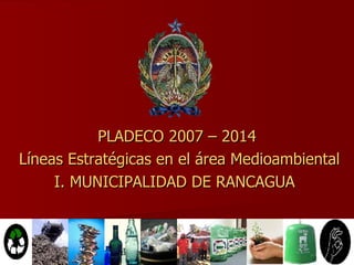 PLADECO 2007 – 2014 Líneas Estratégicas en el área Medioambiental I. MUNICIPALIDAD DE RANCAGUA  