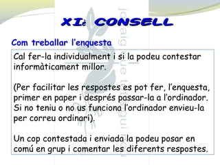 Cal fer-la individualment i si la podeu contestar
informàticament millor.
(Per facilitar les respostes es pot fer, l’enquesta,
primer en paper i després passar-la a l’ordinador.
Si no teniu o no us funciona l’ordinador envieu-la
per correu ordinari).
Un cop contestada i enviada la podeu posar en
comú en grup i comentar les diferents respostes.
Com treballar l’enquesta
XIXIèè CONSELLCONSELL
 
