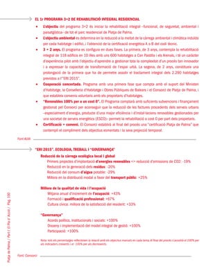 PlatjadePalma/PartI:ElPlad´Acció/Pàg.100
EL 1r PROGRAMA 3+2 DE REHABILITACIÓ INTEGRAL RESIDENCIAL
Font AUIA
“ERI 2015”. ECOLOGIA, TREBALL I “GOVERNANÇA”
Font: Consorci
L’objectiu•	 del programa 3+2 és iniciar la rehabilitació integral –funcional, de seguretat, ambiental i
paisatgística– de tot el parc residencial de Platja de Palma.
L’objectiu ambiental•	 es determina en la reducció a la meitat de la càrrega ambiental i climàtica induïda
per cada habitatge i edifici, i l’obtenció de la certificació energètica A o B del codi tècnic.
3 + 2 anys.•	 El programa es configura en dues fases. La primera, de 3 anys, contempla la rehabilitació
integral de 118 edificis en 10 illes amb uns 600 habitatges a Can Pastilla i els Arenals, i té un caràcter
d’experiència pilot amb l’objectiu d’aprendre a gestionar tota la complexitat d’un procés tan innovador
i a expressar la capacitat de transformació de l’espai urbà. La segona, de 2 anys, constitueix una
prolongació de la primera que ha de permetre assolir el tractament integral dels 2.290 habitatges
previstos a l’“ERI 2015”.
Cooperació concertada.•	 Programa amb una primera fase que compta amb el suport del Ministeri
d’Habitatge, la Conselleria d’Habitatge i Obres Públiques de Balears i el Consorci de Platja de Palma, i
que estableix convenis voluntaris amb els propietaris d’habitatges.
“Renovables 100% per a un cost 0”.•	 El Programa comptarà amb suficients subvencions i finançament
gestionat pel Consorci per aconseguir que la reducció de les factures procedents dels serveis urbans
–especialment d’energia, producte d’una major eficiència i d’instal·lacions renovables gestionades per
una societat de serveis energètics (ESCO)– permeti la rehabilitació a cost 0 per part dels propietaris.
Certificació + conveni.•	 El Consorci establirà al final del procés una “certificació Platja de Palma” que
contempli el compliment dels objectius esmentats i la seva projecció temporal.
Reducció de la càrrega ecològica local i global
Primers projectes d’implantació d’energies renovables <> reducció d’emissions de CO2: -19%
Reducció en la generació dels residus: -20%
Reducció del consum d’aigua potable: -29%
Millora en la distribució modal a favor del transport públic: +25%
Millora de la qualitat de vida i l’ocupació
Mitjana anual d’increment de l’ocupació: +43%
Formació i qualificació professional: +67%
Cultura cívica: millora de la satisfacció del resident: +33%
“Governança”
Acords polítics, institucionals i socials: +100%
Disseny i implementació del model integral de gestió: +100%
Participació: +100%
Nota: tots els percentatges reflecteixen la relació amb els objectius marcats en cada tema.Al final del procés s’assolirà el 100% per
als indicadors creixents i el -100% per als decreixents.
 
