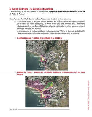 PlatjadePalma/PartI:ElPlad´Acció/Pàg.103
S´Arenal de Palma – S´Arenal de Llucmajor
L’“espai tractor (ET)” dels dos Arenals s’ha concebut com la peça inicial de la revaloració turística al sud-est
de Platja de Palma.
El seu “clúster d’activitats transformadores” es concreta al voltant de dues actuacions:
La primera consisteix en la creació del Jardí delTorrent a la desembocadura,la possible remodelació•	
de la marina del costat de la platja, la creació d’una peça amb activitats d’oci i restauració
relacionades amb el mar, la rehabilitació de la façana marítima i el seu front comercial, entre el
Torrent des Jueus i el port esportiu.
La segona suposa la revaloració del camí costaner que uneix S’Arenal de Llucmajor amb el fort de•	
Cap Enderrocat, que s’inaugurarà pròximament com a centre hoteler i cultural de gran luxe.
S´ARENAL DE PALMA – S´ARENAL DE LLUCMAJOR EN LA “ERI 2015”
S’ARENAL DE PALMA – S’ARENAL DE LLUCMAJOR: GRADIENTS DE REVALORACIÓ CAP ALS SEUS
ENTORNS
Font: WEST 8
 