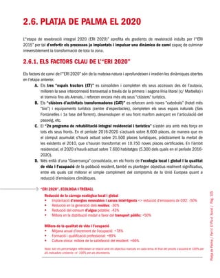 PlatjadePalma/PartI:ElPlad´Acció/Pàg.105
2.6. PLATJA DE PALMA EL 2020
L’“etapa de revaloració integral 2020 (ERI 2020)” aprofita els gradients de revaloració induïts per l’“ERI
2015” per tal d’enfortir els processos ja implantats i impulsar una dinàmica de canvi capaç de culminar
irreversiblement la transformació de tota la zona.
2.6.1. Els factors clau de l’“ERI 2020”
Els factors de canvi de l’“ERI 2020” són de la mateixa natura i aprofundeixen i irradien les dinàmiques obertes
en l’etapa anterior.
A. 	Els tres “espais tractors (ET)” es consoliden i completen els seus accessos des de l’autovia,
milloren la seva interconnexió transversal a través de la primera i segona línia litoral (c/ Marbella) i
el tramvia fins als Arenals, i reforcen encara més els seus “clústers” turístics.
B. 	Els “clústers d’activitats transformadores (CAT)” es reforcen amb noves “catedrals” (hotel més
“bio”) i equipaments turístics (centre d’espectacles), completen els seus espais naturals (Ses
Fontanelles i 1a fase del Torrent), desenvolupen el seu front marítim avançant en l’articulació del
passeig, etc.
C.	 El “2n programa de rehabilitació integral residencial i turística” s’estén ara amb més força en
tots els seus fronts. En el període 2016-2020 s’actuarà sobre 8.600 places, de manera que en
el còmput acumulat s’haurà actuat sobre 21.500 places turístiques, pràcticament la meitat de
les existents el 2010, que s’hauran transformat en 10.750 noves places certificades. En l’àmbit
residencial, el 2020 s’haurà actuat sobre 7.600 habitatges (5.300 dels quals en el període 2016-
2020).
D. 	Més enllà d’una “Governança” consolidada, en els fronts de l’ecologia local i global i la qualitat
de vida i l’ocupació de la població resident, també es plantegen objectius realment significatius,
entre els quals cal millorar el simple compliment del compromís de la Unió Europea quant a
reducció d’emissions climàtiques.
“ERI 2020”. ECOLOGIA I TREBALL
Reducció de la càrrega ecològica local i global
Implantació	 d’energies renovables i xarxes intel·ligents <> reducció d’emissions de CO2: -50%
Reducció en la generació dels	 residus: -30%
Reducció del consum	 d’aigua potable: -43%
Millora en la distribució modal a favor del	 transport públic: +50%
Millora de la qualitat de vida i l’ocupació
Mitjana anual d’increment de l’ocupació: +78%	
Formació i qualificació professional: +89%	
Cultura cívica: millora de la satisfacció del resident: +66%	
Nota: tots els percentatges reflecteixen la relació amb els objectius marcats en cada tema.Al final del procés s’assolirà el 100% per
als indicadors creixents i el -100% per als decreixents.
 