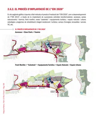 PlatjadePalma/PartI:ElPlad´Acció/Pàg.106
2.6.2. El procés d’implantació de l’“ERI 2020”
En els següents gràfics s’apunta a títol indicatiu el procés d’irradiació de l’“ERI 2020”,com a desenvolupament
de l’“ERI 2015”, a través de la implantació de successives activitats transformadores: accessos, xarxes
estructurants i tramvia; front marítim, noves “catedrals” i equipaments turístics, i espais naturals i urbans
estratègics; programes de rehabilitació integral residencial i turística; camps d’energies renovables i serveis
TIC, etc.
EL PROCÉS D’IMPLANTACIÓ DE L’“ERI 2020”
Accessos + Eixos Viaris + Tramvia
Front Marítim + “Catedrals” + Equipaments Turístics + Espais Naturals + Espais Urbans
 