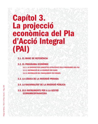 PlatjadePalma/PartI:ElPlad´Acció/Pàg.108
Capítol 3.
La projecció
econòmica del Pla
d’Acció Integral
(PAI)
3.1. EL MARC DE REFERÈNCIA
3.2. EL PROGRAMA ECONÒMIC
3.2.1. La inversió per conceptes estratègics dels programes del PAI
3.2.2. Distribució de la inversió per fases
3.2.3. Distribució del finançament per origen
3.3. LA LÒGICA DE LA INVERSIÓ PRIVADA
3.4. LA RACIONALITAT DE LA INVERSIÓ PÚBLICA
3.5. ELS INSTRUMENTS PER A LA GESTIÓ
ECONOMICOFINANCERA
 