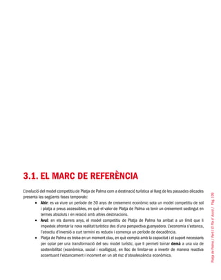 PlatjadePalma/PartI:ElPlad´Acció/Pàg.109
3.1. EL MARC DE REFERÈNCIA
L’evolució del model competitiu de Platja de Palma com a destinació turística al llarg de les passades dècades
presenta les següents fases temporals:
Ahir•	 : es va viure un període de 30 anys de creixement econòmic sota un model competitiu de sol
i platja a preus accessibles, en què el valor de Platja de Palma va tenir un creixement sostingut en
termes absoluts i en relació amb altres destinacions.
Avui•	 : en els darrers anys, el model competitiu de Platja de Palma ha arribat a un límit que li
impedeix afrontar la nova realitat turística des d’una perspectiva guanyadora. L’economia s’estanca,
l’atractiu d’inversió a curt termini es redueix i comença un període de decadència.
Platja de Palma es troba en un moment clau, en què compta amb la capacitat i el suport necessaris•	
per optar per una transformació del seu model turístic, que li permeti tornar demà a una via de
sostenibilitat (econòmica, social i ecològica), en lloc de limitar-se a invertir de manera reactiva
accentuant l’estancament i incorrent en un alt risc d’obsolescència econòmica.
 