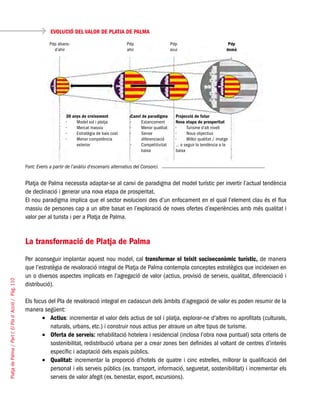 PlatjadePalma/PartI:ElPlad´Acció/Pàg.110
EVOLUCIÓ DEL VALOR DE PLATJA DE PALMA
Font: Everis a partir de l’anàlisi d’escenaris alternatius del Consorci.
Platja de Palma necessita adaptar-se al canvi de paradigma del model turístic per invertir l’actual tendència
de declinació i generar una nova etapa de prosperitat.
El nou paradigma implica que el sector evolucioni des d’un enfocament en el qual l’element clau és el flux
massiu de persones cap a un altre basat en l’exploració de noves ofertes d’experiències amb més qualitat i
valor per al turista i per a Platja de Palma.
La transformació de Platja de Palma
Per aconseguir implantar aquest nou model, cal transformar el teixit socioeconòmic turístic, de manera
que l’estratègia de revaloració integral de Platja de Palma contempla conceptes estratègics que incideixen en
un o diversos aspectes implicats en l’agregació de valor (actius, provisió de serveis, qualitat, diferenciació i
distribució).
Els focus del Pla de revaloració integral en cadascun dels àmbits d’agregació de valor es poden resumir de la
manera següent:
Actius•	 : incrementar el valor dels actius de sol i platja, explorar-ne d’altres no aprofitats (culturals,
naturals, urbans, etc.) i construir nous actius per atraure un altre tipus de turisme.
Oferta de serveis:•	 rehabilitació hotelera i residencial (inclosa l’obra nova puntual) sota criteris de
sostenibilitat, redistribució urbana per a crear zones ben definides al voltant de centres d’interès
específic i adaptació dels espais públics.
Qualitat:•	 incrementar la proporció d’hotels de quatre i cinc estrelles, millorar la qualificació del
personal i els serveis públics (ex. transport, informació, seguretat, sostenibilitat) i incrementar els
serveis de valor afegit (ex. benestar, esport, excursions).
Pdp abans-
d’ahir
30 anys de creixement
Model sol i platja•	
Mercat massiu•	
Estratègia de baix cost•	
Menor competència•	
exterior
Canvi de paradigma
Estancament•	
Menor qualitat•	
Sense•	
diferenciació
Competitivitat•	
baixa
Projecció de futur
Nova etapa de prosperitat
Turisme d’alt nivell•	
Nous objectius•	
Millor qualitat / imatge•	
… o seguir la tendència a la
baixa
Pdp
ahir
Pdp
avui
Pdp
demà
 