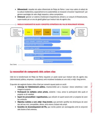 PlatjadePalma/PartI:ElPlad´Acció/Pàg.111
Diferenciació•	 : ressaltar els valors diferencials de Platja de Palma i crear nous valors al voltant de
la cultura mediterrània, especialment en la sostenibilitat, la innovació i el turisme “experiencial”, per
generar avantatges de valor afegit respecte a altres competidors.
Ordenació•	 : generar un sistema d’ordenació d’experiències alineat a un conjunt d’infraestructures,
supervisades per un ens de gestió global que involucri tots els agents clau.
NIVELLS D’AGREGACIÓ DE VALOR I CONCEPTES ESTRATÈGICS DEL PLA DE REVALORACIÓ INTEGRAL
Font: Everis
La necessitat de compromís dels actors clau
L’èxit de la transformació de Platja de Palma requereix un pacte social que involucri tots els agents clau
(Administració pública, empreses i ciutadania) amb iniciatives fundades en una visió a mitjà i llarg termini.
S’apunten els següents factors crítics d’èxit per convertir aquest pacte en acció:
Lideratge de l’Administració pública,•	 imprescindible per a impulsar i donar coherència i visió
integral al projecte.
Participació de múltiples actors privats,•	 existents i nous, sense la participació dels quals el
projecte no té viabilitat.
Suport de personalitats i organitzacions,•	 que articulin el suport social amb un projecte de canvi
tan ambiciós.
Objectius realistes a curt, mitjà i llarg termini,•	 que permetin aprofitar les dinàmiques de canvi
des del seu inici, compatibles, alhora, amb visions d’abast més ampli.
Garanties de desenvolupament del Pla,•	 que només podran ser aconseguides amb la conjunció
dels factors d’èxit anteriors.
 