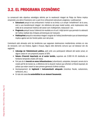 PlatjadePalma/PartI:ElPlad´Acció/Pàg.112
3.2. EL PROGRAMA ECONÒMIC
La consecució dels objectius estratègics definits per la revaloració integral de Platja de Palma implica
emprendre una sèrie d’inversions com a part d’un enfocament estructural, progressiu i publicoprivat:
Estructural•	 perquè el seu enfocament i horitzó no es limita a un simple “embelliment” de la zona,
sinó a una transformació integral i de referència del propi model turístic, amb implicacions més
enllà de la comprensió històrica del sector com d’allotjament, restauració i oci.
Progressiu•	 perquè busca l’obtenció de resultats en el curt i mitjà termini que permetin la valoració
de l’esforç realitzat des d’etapes primerenques de l’actuació.
Publicoprivat•	 perquè la naturalesa integral i singular de l’esforç transformador que cal desenvolupar
implica agents tant de l’àmbit públic com del privat.
L’orientació està alineada amb les tendències que segueixen destinacions mediterrànies similars en vies
de renovació, com ara Croàcia, Egipte o Turquia. Alguns dels elements comuns que cal destacar són els
següents:
Lideratge de l’Administració pública,•	 però amb una participació rellevant del sector privat, en
alguns casos en una proporció propera al 50%.
Volums d’inversió importants en el sector turístic,•	 superiors als 2.000 M d’€ distribuïts en
horitzons temporals amplis (20 anys).
Fort pes de la•	 inversió en noves infraestructures (urbanització, autopistes, transport, serveis de la
ciutat) pel fet de tractar-se, a diferència de la situació madura que afrontem al litoral espanyol, de
països que estan creant la seva primera generació d’oferta turística.
Acompanyament de•	 legislació i instrumentació adequada (incentius fiscals, subvencions,
tarifacions, etc.).
En tots els casos•	 la sostenibilitat és un element fonamental.
 