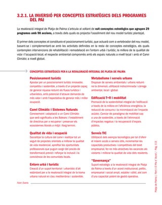 PlatjadePalma/PartI:ElPlad´Acció/Pàg.113
3.2.1. La inversió per conceptes estratègics dels programes
del PAI
La revaloració integral de Platja de Palma s’articula al voltant de vuit conceptes estratègics que agrupen 29
programes amb 98 accions, a través dels quals es projecta l’assoliment del nou model turístic plantejat.
El primer dels conceptes el constitueix el posicionament turístic,que actuarà com a vertebrador del nou model,
basant-se i complementant-se amb les activitats definides en la resta de conceptes estratègics, els quals
contemplen intervencions de rehabilitació i remodelació en l’entorn urbà i turístic, la millora de la qualitat de
vida i l’ocupació local, el respecte ambiental compromès amb els espais naturals a nivell local i amb el Canvi
Climàtic a nivell global.
CONCEPTES ESTRATÈGICS PER A LA REVALORACIÓ INTEGRAL DE PLATJA DE PALMA
Font: Everis
Posicionament turístic
Apostar per un posicionament turístic innovador,
competitiu i sostenible, a través d’un projecte capaç
de generar riquesa reduint els fluxos turístics i
urbanístics, amb potencial d’atraure demanda de
més valor i amb l’expectativa de generar més i millor
ocupació. 	
Canvi Climàtic i Sistemes Naturals
Coneixement i adaptació a un Canvi Climàtic
que serà significatiu a les Balears i l’establiment
de directrius per a recuperar i preservar els
ecosistemes litorals a mitjà i llarg termini.	
Qualitat de vida i ocupació
Socialitzar la cultura del canvi i realitzar tot un
seguit de projectes orientats a millorar la qualitat
de vida residencial, aprofitar les oportunitats
professionals que puguin sorgir del procés de
transformació previst i reforçar la inclusió i la
convivència de les comunitats locals.	
Entorn urbà i turístic
Creació d’un suport territorial i urbanístic d’alt
estàndard per a la revaloració integral de la trama
urbana natural en clau mediterrània i sostenible.
Metabolisme i serveis urbans
Disposar de serveis ambientals i urbans reduint-
ne la dimensió, utilització indiscriminada i càrrega
ambiental, local i global.	
Edificació T+R i mobilitat
Promoció de la sostenibilitat integral de l’edificació
a través de la millora en l’eficiència energètica, la
reducció de consums i la minimització de l’impacte
acústic. Canviar de paradigma de mobilitat cap
a una de sostenible, a través de l’eliminació
d’impactes negatius i la recuperació d’espais
públics.	
Serveis TIC
Utilització dels avenços tecnològics per tal d’oferir
el màxim accés a serveis útils, incrementar les
capacitats productives i competitives del teixit
empresarial, fer-ne més atractives les vacances als
visitants i millorar la qualitat de vida dels residents.	
“Governança”
Suport estratègic a la revaloració integral de Platja
de Palma a través d’un acord institucional, polític,
empresarial i social ampli, estable i sòlid, així com
d’una capacitat potent de gestió operativa.
 