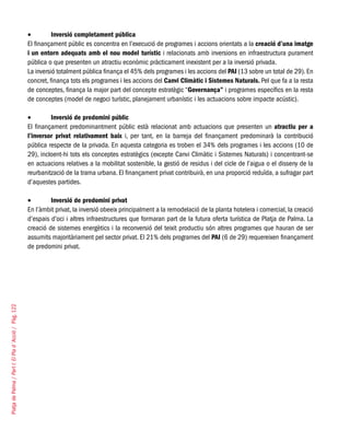 PlatjadePalma/PartI:ElPlad´Acció/Pàg.122
Inversió completament pública•	
El finançament públic es concentra en l’execució de programes i accions orientats a la creació d’una imatge
i un entorn adequats amb el nou model turístic i relacionats amb inversions en infraestructura purament
pública o que presenten un atractiu econòmic pràcticament inexistent per a la inversió privada.
La inversió totalment pública finança el 45% dels programes i les accions del PAI (13 sobre un total de 29). En
concret, finança tots els programes i les accions del Canvi Climàtic i Sistemes Naturals. Pel que fa a la resta
de conceptes, finança la major part del concepte estratègic “Governança” i programes específics en la resta
de conceptes (model de negoci turístic, planejament urbanístic i les actuacions sobre impacte acústic).
Inversió de predomini públic•	
El finançament predominantment públic està relacionat amb actuacions que presenten un atractiu per a
l’inversor privat relativament baix i, per tant, en la barreja del finançament predominarà la contribució
pública respecte de la privada. En aquesta categoria es troben el 34% dels programes i les accions (10 de
29), incloent-hi tots els conceptes estratègics (excepte Canvi Climàtic i Sistemes Naturals) i concentrant-se
en actuacions relatives a la mobilitat sostenible, la gestió de residus i del cicle de l’aigua o el disseny de la
reurbanització de la trama urbana. El finançament privat contribuirà, en una proporció reduïda, a sufragar part
d’aquestes partides.
Inversió de predomini privat•	
En l’àmbit privat, la inversió obeeix principalment a la remodelació de la planta hotelera i comercial, la creació
d’espais d’oci i altres infraestructures que formaran part de la futura oferta turística de Platja de Palma. La
creació de sistemes energètics i la reconversió del teixit productiu són altres programes que hauran de ser
assumits majoritàriament pel sector privat. El 21% dels programes del PAI (6 de 29) requereixen finançament
de predomini privat.
 