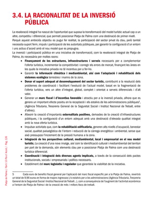 PlatjadePalma/PartI:ElPlad´Acció/Pàg.126
3.4. LA RACIONALITAT DE LA INVERSIÓ
PÚBLICA
La revaloració integral ha nascut de l’oportunitat que suposa la transformació del model turístic actual cap a un
altre, competitiu i diferencial, que permeti posicionar Platja de Palma com una destinació de primer nivell.
Perquè aquest ambiciós objectiu es pugui fer realitat, la participació del sector privat és clau, però també
necessita suport ferm, impuls i participació de les autoritats públiques, per garantir la configuració d’un entorn
i uns actius d’acord amb el nou model que es propugna.
La inversió i participació pública en una iniciativa de transformació, com la revaloració integral de Platja de
Palma, és necessària per moltes raons:
Finançament de les estructures, infraestructures i serveis•	 necessaris per a complementar
l’oferta turística, incrementar la competitivitat i corregir els errors de mercat, finançant les àrees en
les quals la iniciativa privada no té incentius per a fer-ho.
Garantir•	 la informació climàtica i mediambiental, així com l’adaptació i rehabilitació dels
sistemes ecològics terrestres i marins de la zona.
Donar el suport adequat al desenvolupament del sector turístic,•	 contribuint a la resolució dels
problemes de coordinació i facilitant l’evolució de l’actual model, basat en la fragmentació de
l’oferta turística, vers un altre d’integrat, global, complet i orientat a serveis diferencials i d’alt
valor.
Generar un•	 marc fiscal i d’incentius favorable i atractiu per a la inversió privada, alhora que es
genera un important efecte positiu en la recaptació i els estalvis de les administracions públiques5
,
(Agència Tributaria, Tresoreria General de la Seguretat Social i Institut Nacional de Treball, entre
d’altres).
Afavorir la creació d’importants•	 externalitats positives, derivades de la creació d’infraestructures
públiques, i la configuració d’un entorn adequat amb una destinació d’elevada qualitat integrat
amb la nova oferta turística.
Impulsar activitats que, com•	 la rehabilitació edificatòria, generen alts nivells d’ocupació, benestar
social, qualitat paisatgística de l’entorn i reducció de la càrrega energètica i ambiental, sense que
això pressuposi l’increment de la pressió humana a la zona.
Integració de les perspectives cultural, mediambiental, local i empresarial en el nou model•	
turístic. La creació d’una nova imatge, així com la identificació cultural i mediambiental del territori
per part de la demanda, són elements clau per a posicionar Platja de Palma com una destinació
turística diferencial.
Coordinació i integració dels diversos agents implicats,•	 a través de la consecució dels pactes
institucionals, socials i empresarials i polítics necessaris.
Establiment del•	 marc legislatiu i regulador que garanteixi la viabilitat de la iniciativa.
5	 Cada euro de benefici fiscal general per l’aplicació del marc fiscal específic per a la Platja de Palma, revertirà
un total de 9,96 euros en forma de majors ingressos i/o estalvis per a les administracions (Agència Tributaria, Tresoreria
General de la Seguretat Social i Institut Nacional de Treball...), com a consequència de l’augment de l’activitat econòmica
a l’entorn de Platja de Palma i de la creació de més i millors llocs de treball.
 