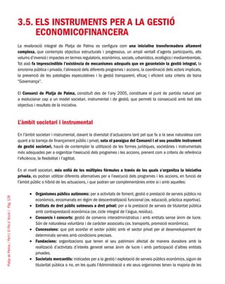 PlatjadePalma/PartI:ElPlad´Acció/Pàg.128
3.5. ELS INSTRUMENTS PER A LA GESTIÓ
ECONOMICOFINANCERA
La revaloració integral de Platja de Palma es configura com una iniciativa transformadora altament
complexa, que contempla objectius estructurals i progressius, un ampli ventall d’agents participants, alts
volums d’inversió i impactes en termes regulatoris,econòmics,socials,urbanístics,ecològics i mediambientals.
Tot això fa imprescindible l’existència de mecanismes adequats que en garanteixin la gestió integral, la
sincronia pública i privada, l’alineació dels diferents programes i accions, la coordinació dels actors implicats,
la prevenció de les patologies especulatives i la gestió transparent, eficaç i eficient sota criteris de bona
“Governança”.
El Consorci de Platja de Palma, constituït des de l’any 2005, constitueix el punt de partida natural per
a evolucionar cap a un model societari, instrumental i de gestió, que permeti la consecució amb èxit dels
objectius i resultats de la iniciativa.
L’àmbit societari i instrumental
En l’àmbit societari i instrumental, davant la diversitat d’actuacions tant pel que fa a la seva naturalesa com
quant a la barreja de finançament públic i privat, sota el paraigua del Consorci i el seu possible instrument
de gestió societari, haurà de contemplar la utilització de les formes jurídiques, societàries i instrumentals
més adequades per a organitzar l’execució dels programes i les accions, prenent com a criteris de referència
l’eficiència, la flexibilitat i l’agilitat.
En el nivell societari, més enllà de les múltiples fórmules a través de les quals s’organitza la iniciativa
privada, es podran utilitzar diferents alternatives per a l’execució dels programes i les accions, en funció de
l’àmbit públic o híbrid de les actuacions, i que podran ser complementàries entre si i amb aquelles:
Organismes públics autònoms:•	 per a activitats de foment, gestió o prestació de serveis públics no
econòmics, encomanats en règim de descentralització funcional (ex. educació, pràctica esportiva).
Entitats de dret públic sotmeses a dret privat:•	 per a la prestació de serveis de titularitat pública
amb contraprestació econòmica (ex. cicle integral de l’aigua, residus).
Consorcis i concerts:•	 gestió de convenis interadministratius i amb entitats sense ànim de lucre.
Són de naturalesa voluntària i de caràcter associatiu (ex. transports, promoció econòmica).
Concessions:•	 que pot acordar el sector públic amb el sector privat per al desenvolupament de
determinats serveis amb condicions precises.
Fundacions:•	 organitzacions que tenen el seu patrimoni afectat de manera duradora amb la
realització d’activitats d’interès general sense ànim de lucre i amb participació d’altres entitats
privades.
Societats mercantils:•	 indicades per a la gestió i explotació de serveis públics econòmics, siguin de
titularitat pública o no, en les quals l’Administració o els seus organismes tenen la majoria de les
 