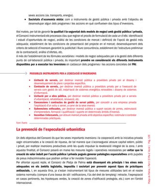 PlatjadePalma/PartI:ElPlad´Acció/Pàg.129
seves accions (ex. transports, energia).
Societats d’economia mixta:•	 com a instruments de gestió pública i privada amb l’objectiu de
desenvolupar algun dels programes i les accions en què conflueixen dos tipus d’inversions.
Així mateix, per tal de garantir la qualitat i la seguretat dels models de negoci amb gestió pública i privada,
el Consorci instrumentarà els processos clau que regiran el procés de formulació de cada un d’ells: identificació
i estudi d’oportunitats de negoci, anàlisi de les condicions de mercat i definició de l’opció de gestió més
adequada; establiment de les condicions de presentació del projecte en el mercat; desenvolupament dels
criteris de selecció d’inversors garantint la publicitat i lliure concurrència, establiment de l’estructura preliminar
de la contractació; anàlisi d’ofertes, etc.
A més de l’establiment de les fórmules societàries i models de negoci adequades per a la gestió dels diferents
punts de col·laboració pública i privada, és important prendre en consideració els diferents instruments
disponibles per a executar les inversions en cadascun dels programes i les accions concretes del PAI.
La prevenció de l’especulació urbanística
Un dels objectius del Consorci és que les seves importants inversions i la cooperació amb la iniciativa privada
vagin encaminades a la creació de riquesa, de tal manera que s’aconsegueixi atraure capital extern, públic
i privat, per realitzar inversions productives amb les quals impulsar la revaloració integral de la zona. I amb
aquesta finalitat, el Consorci posarà en marxa les mesures legals i operatives necessàries per evitar que la
creació de valor induït per l’acció pública i privada pogués generar patologies especulatives amb pujades
de preus indiscriminades que podrien arribar a fer inviable l’operació.
Per afrontar aquest repte, el Consorci de Platja de Palma està dissenyant els principis i les eines més
adequades en els àmbits legislatiu, impositiu i societari per prevenir aquest tipus de pràctiques
antisocials. I, en aquesta línia, ja s’estan instrumentant tot tipus de mesures utilitzades tant en el nostre
sistema normatiu (compra d’una bossa de sòl i edificacions, l’ús del dret de tempteig i retracte, l’expropiació
en casos pertinents, les hipoteques verdes, la creació de zones d’edificació protegida, etc.) com en l’àmbit
internacional.
POSSIBLES INSTRUMENTS PER A L’EXECUCIÓ D’INVERSIONS
Licitació de serveis,•	 per destinar inversió pública a proveïdors privats per al disseny i
desenvolupament de plans i projectes específics.
Contracte de serveis,•	 per destinar inversió pública a proveïdors privats per a l’execució de
serveis com gestió de sòl, instal·lació de sistemes energètics renovables i disseny de sistemes
d’informació.
Licitació per a obra pública,•	 per destinar inversió pública a proveïdors privats per a serveis
d’urbanització, rehabilitació, renovació, etc.
Concessions i contractes de gestió de servei públic,•	 per concedir a una empresa privada
l’explotació d’un actiu o servei, a canvi de la seva inversió.
Subvencions enfocades,•	 per destinar inversió pública a suport socials de pimes, estimulació
d’emprenedors, formació i qualificació i suports en determinats àmbits d’inversió.
Incentius i intercanvis,•	 per atreure inversió privada amb objectius específics i estimular o controlar
determinades pràctiques.
Font: Everis
 