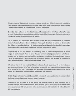 PlatjadePalma/PresentaciódelPAI/Pág.13
El turisme mallorquí i balear afronta un moment crucial, un repte de cara al futur: la reconversió integral de la
Platja de Palma. Una reconversió que cerca canviar el model turístic actual amb l’objectiu de revalorar la zona
i convertir-la en un referent del turisme costaner nacional i internacional.
Com indica el text de l’acord del Consell de Ministres, el Projecte de reforma de la Platja de Palma “ha de ser
un model d’actuació en el qual qualitat, competitivitat i sostenibilitat s’uneixin per afrontar els reptes que el
canvi global i el canvi climàtic representen per al sector”.
Des de la creació del Consorci de la Platja de Palma el 2005, des de la Secretaria d’Estat de Turisme del
Ministeri d’Indústria, Turisme i Comerç del Govern d’Espanya; la Conselleria de Turisme del Govern de les
Illes Balears; el Consell de Mallorca; i els ajuntaments de Palma i Llucmajor hem treballat àrduament per
escometre amb èxit un projecte tan important per al turisme i l’economia de Balears.
Després de més de cinc anys immersos en el projecte, ja estam en condicions de presentar el Pla d’Acció
Integral de la reforma de la Platja de Palma (PAI), ara tenim una estratègia documentada i planificada, i
comptam amb un document que recull les línies estratègiques, els objectius i les actuacions que marcaran
l’èxit de les diferents fases d’aquest projecte, que va iniciar-se l’any 2005 amb la creació del Consorci de la
Platja de Palma i el termini d’execució del qual acabarà el 2020.
Vull destacar l’esperit de cooperació i col·laboració entre els diferents responsables de les cinc institucions
que conformen el Consorci de la Platja de Palma i que han exercit la seva responsabilitat en aquest projecte
en els darrers cinc anys. Com a mostra d’això, hem de destacar que totes les decisions adoptades per la Junta
Rectora del Consorci s’han aprovat de manera consensuada i per unanimitat.
També vull agrair la feina de l’equip del Consorci i dels professionals que han participat en els estudis i treballs
tècnics que han permès arribar al document que avui presentam.
Finalment, en nom del Govern de les Illes Balears, vull posar de manifest el nostre compromís amb la
transformació de la destinació turística de la Platja de Palma, que suposarà un impuls cap a l’èxit de les
empreses, el benestar dels veïns, la millora de les condicions laborals dels treballadors i la millora del confort
dels nostres visitants.
 