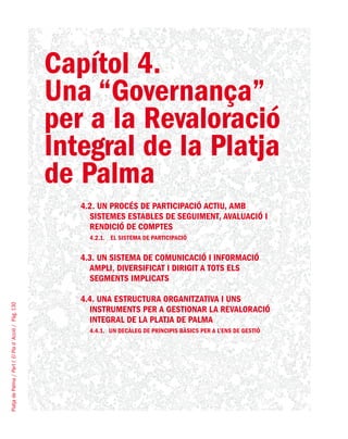 PlatjadePalma/PartI:ElPlad´Acció/Pàg.130
Capítol 4.
Una “Governança”
per a la Revaloració
Integral de la Platja
de Palma
4.2. UN PROCÉS DE PARTICIPACIÓ ACTIU, AMB
SISTEMES ESTABLES DE SEGUIMENT, AVALUACIÓ I
RENDICIÓ DE COMPTES
4.2.1.	 El sistema de participació
4.3. UN SISTEMA DE COMUNICACIÓ I INFORMACIÓ
AMPLI, DIVERSIFICAT I DIRIGIT A TOTS ELS
SEGMENTS IMPLICATS
4.4. UNA ESTRUCTURA ORGANITZATIVA I UNS
INSTRUMENTS PER A GESTIONAR LA REVALORACIÓ
INTEGRAL DE LA PLATJA DE PALMA
4.4.1.	 Un decàleg de principis bàsics per a l’ens de gestió
 