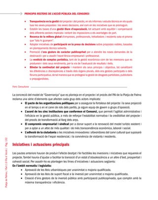 PlatjadePalma/PartI:ElPlad´Acció/Pàg.132
Font: Consulluna
La concreció del model de “Governança” que es planteja en el projecte i el procés del PAI de la Platja de Palma
reclama una sèrie d’elements que afecten cada grup dels actors implicats:
El pacte de les organitzacions polítiques•	 per a assegurar la fortalesa del projecte i la seva projecció
en el temps o en el canvi de rols dels partits, ja siguin equip de govern o grups d’oposició.
L’acord de les cinc institucions que conformen el Consorci,•	 que permeti l’agilitat administrativa i
l’eficàcia en la gestió pública, a més de reforçar l’estabilitat normativa i la credibilitat del projecte i
del procés de transformació al llarg dels anys.
El compromís empresarial i sindical•	 per a donar suport a la renovació del model turístic existent i
per a optar a un altre de més qualitat i de més transcendència econòmica, laboral i social.
L’adhesió de la ciutadania•	 a les iniciatives innovadores i afavoridores del canvi cultural que suposarà
la transformació de l’espai residencial, i la convivència de visitants i residents.
Iniciatives i actuacions principals
Les pautes anteriors hauran de produir l’efecte desitjat i fer factibles les inversions i iniciatives que requereix el
projecte.També hauria d’ajudar a facilitar la transició d’un estat d’obsolescència a un altre d’èxit, prosperitat i
cohesió social. Per assolir-ho es plantegen les línies d’iniciatives i actuacions següents:
En l’àmbit normatiu i legislatiu:
Aprovació de les lleis urbanístiques per unanimitat o majoria qualificada.•	
Aprovació de les lleis de suport fiscal a la inversió per unanimitat o majoria qualificada.•	
Creació d’ens gestors de la inversió pública amb participació publicoprivada, que comptin amb la•	
màxima transparència i eficiència.
PRINCIPIS RECTORS DE L’ACCIÓ PÚBLICA DEL CONSORCI
T•	 ransparència en la gestió del projecte i del procés,en els informes i estudis tècnics en els quals
basi les seves propostes i les seves decisions, així com en les iniciatives que es promoguin.
Establir les bases d’una•	 gestió lliure d’especulació, tot actuant amb equilibri i compensació
dels diferents sectors implicats i evitant les imposicions o els avantatges de part.
Recerca de la millora global•	 d’empreses, professionals, treballadors i residents sota el prisma
que “tots hi guanyem”.
Adoptar iniciatives de•	 participació en la presa de decisions sobre propostes viables, basades
en plantejaments tècnics solvents.
Promoció d’•	 ens gestors de caràcter publicoprivat per a atendre les noves demandes de la
destinació i per a assolir l’excel·lència empresarial i professional.
La•	 rendició de comptes periòdica, tant de la gestió econòmica com de les inversions que es
produeixin i dels seus rendiments, per la via de l’avaluació de resultats i èxits.
Blindar la continuïtat del projecte•	 i mantenir els seus principis i objectius, tot canalitzant
les diferències o discrepàncies a través dels òrgans plurals, dels ens gestors participats o dels
fòrums participatius,de tal manera que es protegeixi la gestió de desgasts partidistes,publicitaris
o propagandistes.
 