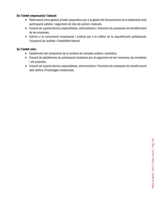 PlatjadePalma/PartI:ElPlad´Acció/Pàg.133
En l’àmbit empresarial i laboral:
Potenciació d’ens gestors privats cooperatius per a la gestió del funcionament de la destinació amb•	
participació pública i seguiment de tots els sectors implicats.
Creació de suports tècnics especialitzats, administratius i financers als processos de transformació•	
de les empreses.
Estímul a la concertació empresarial i sindical per a la millora de la requalificació professional,•	
l’ocupació de qualitat i l’estabilitat laboral.
En l’àmbit cívic:
Establiment del compromís de la rendició de comptes pública i periòdica.•	
Creació de plataformes de participació ciutadana per al seguiment de les inversions, les iniciatives•	
i els projectes.
Creació de suports tècnics especialitzats, administratius i financers als processos de transformació•	
dels edificis d’habitatges residencials.
 