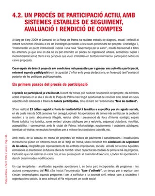 PlatjadePalma/PartI:ElPlad´Acció/Pàg.134
4.2. UN PROCÉS DE PARTICIPACIÓ ACTIU, AMB
SISTEMES ESTABLES DE SEGUIMENT,
AVALUACIÓ I RENDICIÓ DE COMPTES
Al llarg de l’any 2009 el Consorci de la Platja de Palma ha realitzat treballs de diagnosi, estudi i reflexió al
voltant dels temes inclosos a les set estratègies recollides a les bases preliminars del projecte. L’estratègia 7,
“Instrumentar un pacte institucional i social i una nova “Governança per al canvi”, resulta transversal a totes
les anteriors, ja que avui en dia no es pot entendre un procés de regeneració urbana, econòmica, social i
mediambiental sense oferir a les persones que viuen i treballen en l’entorn informació i participació sobre els
canvis proposats.
Crear espais de debat i proposta són condicions indispensables per a generar una autèntica participació,
entenent aquesta participació com la capacitat d’influir en la presa de decisions,en l’execució i en l’avaluació
posterior de les polítiques publicoprivades.
Els primers passos del procés de participació
El procés de participació ja s’ha iniciat. Durant els mesos que ha durat l’elaboració del projecte,els diferents
actors implicats en el dia a dia de la Platja de Palma han tingut oportunitat de conèixer amb detall els seus
aspectes més rellevants a través de tallers participatius, dins el marc de l’anomenada “fase de contrast”.
S’han realitzat 13 tallers seguint criteris de territorialitat i temàtica o específics per als agents socials,
en els quals més de 500 persones han conegut, opinat i fet aportacions als temes més sentits per la població
resident a la zona: abocaments il·legals, residus sòlids i preservació de llocs d’interès ecològic; espais
lliures turístics i no turístics, zones verdes i places públiques per a residents; seguretat ciutadana; mobilitat,
accessibilitat i connectivitat amb la ciutat de Palma; infrahabitatge, equipaments i dotacions públiques;
identitat col·lectiva; necessitats formatives per a millorar les condicions laborals, etc.
Amb motiu de la posada en marxa de projectes de millora de paviments i canalitzacions i instal·lacions
d’enllumenat públic en diferents zones de la Platja de Palma, s’han constituït tres comissions de seguiment
de les obres, integrades per representants de les entitats empresarials, socials i veïnals de la zona. Aquestes
comissions es mantindran en futures obres de l’àmbit i tenen capacitat de conèixer de primera mà els projectes,
l’actuació que cal realitzar en cada cas, el seu pressupost i el calendari d’execució, i poden fer aportacions i
decidir determinades modificacions.
Un cop recopilades i analitzades aquestes aportacions i, en bona part, incorporades als programes i les
accions corresponents del PAI, s’ha iniciat l’anomenada “fase d’adhesió”, un temps per a explicar com
s’estan desenvolupant aquests programes i per a sol·licitar a la societat civil, entesa com a ciutadans i
organitzacions socials, la seva adhesió al Pla mitjançant un pacte social
 