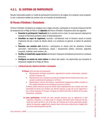 PlatjadePalma/PartI:ElPlad´Acció/Pàg.135
4.2.1.	 El sistema de participació
Resulta impensable establir un model de participació únicament en els orígens d’un projecte, sense projectar-
lo com a estructura estable de consens cívic en el procés de transformació.
El Fòrum d’Entitats i Ciutadania
El Fòrum d’Entitats i Ciutadania es configura com a òrgan consultiu i participatiu en el procés d’execució del Pla
de revaloració de la Platja de Palma. Els objectius del Fòrum d’Entitats i Ciutadania seran els següents:
Fomentar la participació i implicació•	 de la societat civil en el pla i la seva execució mitjançant la
recepció d’informació periòdica sobre el desenvolupament.
Constituir un espai de seguiment,•	 consulta i col·laboració amb el Consorci durant el procés
d’aplicació del pla a través de debats oberts a la ciutadania en general, al voltant de qüestions
clau.
Fomentar una societat civil•	 dinàmica i participativa en relació amb les qüestions d’interès
comunitari: intervencions urbanístiques, espais i equipaments públics, educació, seguretat,
ocupació, mobilitat, medi ambient, etc.
Facilitar el treball dels equips tècnics•	 del Consorci mitjançant el feedback permanent en ambdues
direccions.
Configurar un procés de canvi cultura•	 l al voltant dels reptes i les oportunitats que comporta la
revaloració integral de la Platja de Palma.
Font: Consulluna / CIREM
L’ESTRUCTURA DEL FÒRUM D’ENTITATS I CIUTADANIA
El Plenari. Amb tres tipus de participants:
Representants d’entitats associatives: organitzacions socials, econòmiques, culturals,•	
comitès d’empresa, etc.
Representants de la ciutadania escollits per sorteig entre els residents de la zona, que•	
acceptin voluntàriament participar en el Fòrum.
Representants i tècnics del Consorci, representants d’organismes públics vinculats al•	
Pla i experts rellevants en les temàtiques que tracti el Fòrum.
El Plenari podrà estructurar grups de treball creats específicament per a tractar amb més
profunditat els temes que mereixin una atenció especial, ja sigui per al seu seguiment o
per a elevar propostes al Consorci. Els grups de treball informaran el Plenari de les seves
conclusions i propostes.
La xarxa participativa, formada per totes aquelles persones que, en registrar-se al web
corporatiu, accediran a un espai propi on s’exposa informació sobre l’execució del pla,
sobre els acords del Fòrum, etc. Al seu torn, els membres de la xarxa participativa podran
opinar, fer propostes, suggeriments i aportar noves informacions (documents, imatges) útils
per al bon desenvolupament del Pla.
 