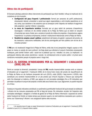 PlatjadePalma/PartI:ElPlad´Acció/Pàg.136
Altres vies de participació
El Consorci planteja potenciar altres instruments de participació que facin factible i eficaç la implicació de la
ciutadania en tot el procés:
Configuració del grup d’experts i professionals:•	 format per persones de perfil professional,
empresarial, laboral, universitari o social que siguin especialistes o amb àmplia experiència en el
seu camp, que assistiran a les sessions que es convoquin amb l’objectiu de realitzar el seguiment
dels projectes i aportar millores i propostes.
La mesa de l’experiència turística:•	 formada per un grup reduït de persones d’experiència
reconeguda i vivències en els àmbits turístics de la Platja de Palma que es trobin en situació
d’inactivitat per raons d’edat, per a ampliar el procés de millora de projectes i d’aportacions segons
l’experiència i la pràctica empresarial, sindical i institucional relacionada amb la Platja de Palma.
Rendició de comptes anual i pública:•	 establiment del balanç de gestió i avaluació del procés, de
les inversions i execucions realitzades, tant de les promogudes per fons públics com de les de la
iniciativa privada.1
El PAI per a la revaloració integral de la Platja de Palma, entès des d’una perspectiva integral, suposa a més
posar en marxa un procés de canvi profund i de llarg abast que afectarà el conjunt d’activitats empresarials
turístiques, però també l’entorn urbà i social de la població que viu i treballa a la zona. La implicació i la
participació efectiva dels actors econòmics i socials i la col·laboració entre el sector públic i el privat seran
condicions necessàries perquè el projecte avanci i tingui èxit.
4.2.2. El sistema d’indicadors per al seguiment i l’avaluació
(SISE) del PAI
Tenint en compte la dimensió, complexitat i temps del PAI, resulta imprescindible comptar amb un sistema
d’indicadors per al seguiment i l’avaluació (SISE) de la bona/mala marxa del procés de requalificació de
la Platja de Palma en els horitzons temporals del curt (2015), mitjà (2020) i llarg termini (>2020). Això
constitueix una condició imprescindible en un pla procés que s’haurà d’ajustar a mesura que avança.Per
això s’ha dissenyat un sistema, el SISE, que agrupa en vuit conceptes estratègics fins a 29 indicadors que
permeten visualitzar el conjunt del projecte a través dels seus factors clau i que, lògicament, es podrà reajustar
en el futur.
Cadascun d’aquests indicadors constitueix un paràmetre quantificable l’evolució del qual senyala la realització
i eficàcia de les mesures proposades pel PAI al llarg del temps. Els indicadors recullen tot l’espectre dels
conceptes estratègics i atorgaran a l’entitat de gestió de la Platja de Palma informació i capacitat de control
sobre l’evolució de l’àmbit, al mateix temps que donaran suport a la visió sistèmica necessària per a portar a
terme una “Governança” eficient i una assignació òptima dels recursos.
1	 I en aquesta tasca hi juga un paper fonamental el sistema d’indicadors per al seguiment i l’avaluació (SISE)
establert al punt 4.2.2. d’aquest mateix capítol.
 