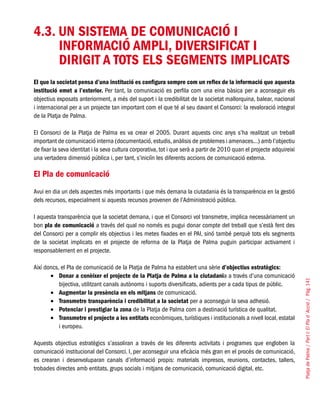 PlatjadePalma/PartI:ElPlad´Acció/Pàg.141
4.3. UN SISTEMA DE COMUNICACIÓ I
INFORMACIÓ AMPLI, DIVERSIFICAT I
DIRIGIT A TOTS ELS SEGMENTS IMPLICATS
El que la societat pensa d’una institució es configura sempre com un reflex de la informació que aquesta
institució emet a l’exterior. Per tant, la comunicació es perfila com una eina bàsica per a aconseguir els
objectius exposats anteriorment, a més del suport i la credibilitat de la societat mallorquina, balear, nacional
i internacional per a un projecte tan important com el que té al seu davant el Consorci: la revaloració integral
de la Platja de Palma.
El Consorci de la Platja de Palma es va crear el 2005. Durant aquests cinc anys s’ha realitzat un treball
important de comunicació interna (documentació,estudis,anàlisis de problemes i amenaces...) amb l’objectiu
de fixar la seva identitat i la seva cultura corporativa, tot i que serà a partir de 2010 quan el projecte adquireixi
una vertadera dimensió pública i, per tant, s’iniciïn les diferents accions de comunicació externa.
El Pla de comunicació
Avui en dia un dels aspectes més importants i que més demana la ciutadania és la transparència en la gestió
dels recursos, especialment si aquests recursos provenen de l’Administració pública.
I aquesta transparència que la societat demana, i que el Consorci vol transmetre, implica necessàriament un
bon pla de comunicació a través del qual no només es pugui donar compte del treball que s’està fent des
del Consorci per a complir els objectius i les metes fixades en el PAI, sinó també perquè tots els segments
de la societat implicats en el projecte de reforma de la Platja de Palma puguin participar activament i
responsablement en el projecte.
Així doncs, el Pla de comunicació de la Platja de Palma ha establert una sèrie d’objectius estratègics:
Donar a conèixer el projecte de la Platja de Palma a la ciutadani•	 a a través d’una comunicació
bijectiva, utilitzant canals autònoms i suports diversificats, adients per a cada tipus de públic.
Augmentar la presència en els mitjans•	 de comunicació.
Transmetre transparència i credibilitat a la societat•	 per a aconseguir la seva adhesió.
Potenciar i prestigiar la zona•	 de la Platja de Palma com a destinació turística de qualitat.
Transmetre el projecte a les entitats•	 econòmiques, turístiques i institucionals a nivell local, estatal
i europeu.
Aquests objectius estratègics s’assoliran a través de les diferents activitats i programes que engloben la
comunicació institucional del Consorci. I, per aconseguir una eficàcia més gran en el procés de comunicació,
es crearan i desenvoluparan canals d’informació propis: materials impresos, reunions, contactes, tallers,
trobades directes amb entitats, grups socials i mitjans de comunicació, comunicació digital, etc.
 