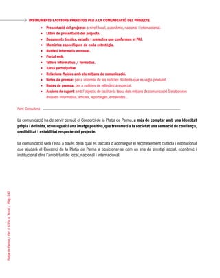 PlatjadePalma/PartI:ElPlad´Acció/Pàg.142
Font: Consulluna
La comunicació ha de servir perquè el Consorci de la Platja de Palma, a més de comptar amb una identitat
pròpia i definida,aconsegueixi una imatge positiva,que transmeti a la societat una sensació de confiança,
credibilitat i estabilitat respecte del projecte.
La comunicació serà l’eina a través de la qual es tractarà d’aconseguir el reconeixement ciutadà i institucional
que ajudarà el Consorci de la Platja de Palma a posicionar-se com un ens de prestigi social, econòmic i
institucional dins l’àmbit turístic local, nacional i internacional.
INSTRUMENTS I ACCIONS PREVISTOS PER A LA COMUNICACIÓ DEL PROJECTE
Presentació del projecte:•	 a nivell local, autonòmic, nacional i internacional.
Llibre de presentació del projecte.•	
Documents tècnics, estudis i projectes que conformen el PAI.•	
Memòries específiques de cada estratègia.•	
Butlletí informatiu mensual.•	
Portal web.•	
Tallers informatius / formatius.•	
Xarxa participativa.•	
Relacions fluides amb els mitjans de comunicació.•	
Notes de premsa:•	 per a informar de les notícies d’interès que es vagin produint.
Rodes de premsa:•	 per a notícies de rellevància especial.
Accions de suport:•	 amb l’objectiu de facilitar la tasca dels mitjans de comunicació S’elaboraran
dossiers informatius, articles, reportatges, entrevistes…
 