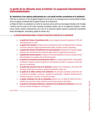 PlatjadePalma/PartI:ElPlad´Acció/Pàg.145
La gestió de les diferents àrees d’activitat i la cooperació interadministrativ
ainteradministrativa
5è. Importància d’una agència publicoprivada per a una gestió turística acuradíssima de la destinació
El fet que es recomani un ens de gestió integrat no vol dir que no es reconegui que és imprescindible comptar
amb una agència publicoprivada de gestió turística de la destinació.
La Platja de Palma no constitueix un centre de vacances privat, però ha d’aconseguir treballar amb l’energia
i eficàcia amb les quals ho fan molts d’aquests complexos turístics, tant en el programari (filosofia i valors,
marca, clients, sistema d’experiències, etc.) com en el maquinari (gestió espacial, coordinació empresarial,
xarxes tecnològiques, màrqueting i gestió de vendes, etc.).
Font: Consorci
LA GESTIÓ PROFESSIONALITZADA I EFICIENT EN MÚLTIPLES ASPECTES DE LA DESTINACIÓ
La gestió del sistema d’experiències ofert,•	 ja que l’aspecte emocional representa el 70% del
valor percebut per un client.
La gestió de la innovació,•	 un factor clau de la proposta de valor de la Platja de Palma: innovació
en vendes, restauració, agenda d’esdeveniments, platja, comerços, marines, màrqueting...
La gestió dels sistemes d’identificació del mercat potencial,•	 adequació amb l’objectiu desitjat,
avaluació de la idoneïtat del client potencial, gestió activa de l’oportunitat de venda, etc.
La gestió dels recursos humans:•	 la captació, la formació (específica i contínua) i el pla de carrera
dels treballadors són aspectes clau de l’èxit del projecte.
La gestió del coneixement personalitzat del visitant•	 per a poder adaptar l’oferta i personalitzar
el producte; d’aquesta manera s’augmenta el valor percebut pel client i es genera un valor més
gran per a la destinació.
La gestió dels processos clau de la destinació:•	 qualitat de les mercaderies i els serveis dels
proveïdors, millors preus de compra, qualitat dels productes i serveis, etc.
La gestió de la millora contínua de la destinació•	 amb processos d’avaluació permanents per
a combatre les debilitats i amenaces i aprofitar les oportunitats i fortaleses. Posteriorment es
realitzarà l’avaluació i el control i es reiniciarà el procés.
La gestió coordinada d’un pla de màrqueting•	 específic per a la Platja de Palma que doni a
conèixer el nou producte i tingui incidència en els mercats emissors més adients.
La gestió d’un finançament adient per a alimentar l’ens de gestió de la destinació•	 , així com les
vies que es poden investigar per a aconseguir-lo.
 
