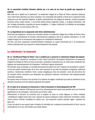 PlatjadePalma/PartI:ElPlad´Acció/Pàg.146
6è. La necessitat d’arbitrar fórmules adients per a la resta de les àrees de gestió que requereix el
projecte
Més enllà de la “gestió de la destinació”, la revaloració integral de la Platja de Palma requereix dissenyar
nous instruments operatius que donin resposta a les necessitats del projecte a través de la cooperació entre
institucions per als aspectes següents: la gestió mediambiental, els programes laborals i socials (ocupació,
formació, pimes, xarxes socials...), els serveis públics bàsics (seguretat, neteja...), la gestió urbanística i del
sòl, l’energia (renovables, empreses de serveis energètics...) i l’aigua, l’edificació i la mobilitat, les tecnologies
de la informació i la comunicació (TIC), etc.
7è. La importància de la cooperació amb altres administracions
Quasi tots els programes i accions que necessita abordar la revaloració integral de la Platja de Palma tenen
a veure amb competències de diverses administracions públiques; des de la qüestió urbanística o el cicle
integral d’aigua fins al finançament del programa de rehabilitació residencial.
Per tant, una bona cooperació interadministrativa constitueix un suport fonamental per a la col·laboració
eficient publicoprivada que requereix el desenvolupament del projecte.
La coherència i la innovació
8è. La “Certificació Platja de Palma” com a condició per a preservar la coherència integral del projecte
La qüestió de la “coherència” constitueix un dels “talons d’Aquil·les” del projecte. Efectivament, la revaloració
integral de la Platja de Palma es basa en principis i propostes innovadores que, en molts casos, desborden les
lògiques del desenvolupament de l’enginyeria i l’edificació vigents actualment.
Per exemple, quan es planteja un concepte transversal tan potent com ara l’“objectiu de neutralitat en carboni”
al final del procés transformador de la zona, això requereix dir que tots els projectes d’enginyeria, edificació
(turística i residencial), mobilitat o fonts i xarxes energètiques s’han de concebre i crear des del primer dia
tot complint certes condicions que desborden les pràctiques habituals, normalment molt despreocupades
d’aquestes qüestions.
Per aquest motiu el Consorci s’ha de dotar d’un sistema de segell o certificació que avali la coherència de les
diferents actuacions amb els objectius generals del projecte.
9è. El repte de la innovació és transversal a l’hora d’escometre el desenvolupament del PAI
Els treballs per a elaborar el PAI apunten que el seu desenvolupament només serà possible amb una innovació
significativa en els continguts i instruments que el faran viable.
Efectivament, el Consorci és conscient que el projecte es basa en noves lògiques en fronts múltiples
–rehabilitació integral contra obra nova, reducció de places turístiques contra creixement immobiliari, estalvi
contra consum il·limitat, neutralitat en carboni, etc.– que requeriran suports culturals, legals i operatius de
tipus nou.
El que cal saber és que aquest repte innovador és inevitable per a adaptar-se proactivament al futur i que és
conseqüència d’un nou cicle històric que afecta tothom.
 
