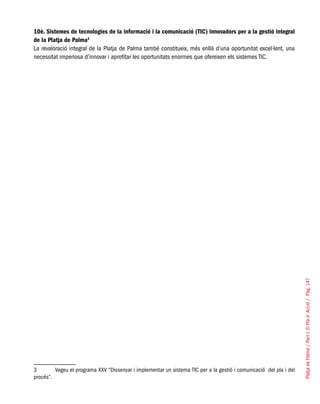 PlatjadePalma/PartI:ElPlad´Acció/Pàg.147
10è. Sistemes de tecnologies de la informació i la comunicació (TIC) innovadors per a la gestió integral
de la Platja de Palma3
La revaloració integral de la Platja de Palma també constitueix, més enllà d’una oportunitat excel·lent, una
necessitat imperiosa d’innovar i aprofitar les oportunitats enormes que ofereixen els sistemes TIC.
3	 Vegeu el programa XXV “Dissenyar i implementar un sistema TIC per a la gestió i comunicació del pla i del
procés”.
 