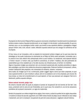 PlatjadePalma/PartI:ElPlad´Acció/Pàg.149
El projecte de reforma de la Platja de Palma suposa la reconversió,rehabilitació i transformació d’una destinació
turística costera madura.Aquesta transformació, en ser integral i el més àmplia i profunda possible, fa que ens
orientem cap a un nou paradigma turístic coster, que tendrà la seva expressió plàstica i paisatgística integral
perquè l’entorn urbà, rural, natural i coster, reflecteixi aquesta evolució que ens asseguri la coherència de tot
el projecte.
El futur recau en ser innovadors, amb un projecte de reconversió turística integral, per la qual cosa totes les
estratègies en les quals s’estructura la reconversió de la Platja de Palma estan pensades i encarades cap a
la creació d’una nova relació més cohesionada entre la zona turística i la residencial, amb especial atenció
a l’entorn natural i a l’entorn urbà, que faciliti la convivència, el confort i l’estètica, dins del paràmetres de
sostenibilitat que s’han establert per a l’ús dels recursos, les infraestructures, el territori i la mobilitat.
Alguna d’aquestes imatges que presentam són una recreació aproximada dels resultats previsibles en alguns
llocs estratègics,que faran més visibles les actuacions programades.Pretenem facilitar la compressió i,alhora,
mostrar l’adequació dels projectes a les necessitats de residents, visitants i empreses.
Sens dubte, les imatges que hi ha a continuació, poden suggerir alguns canvis que estan projectats, la qual
cosa suposarà també un canvi d’actitud i cultura, tant en la ciutadania com en les empreses, per encarar els
nous temps. La meta de la transformació a la qual aspiram, el futur que precisam per assegurar l’èxit de la
destinació, justifica aquests esforços.
Entorn natural: torrents, platja i mar
Els entorns naturals sobre els quals es projecta el procés de recuperació són els torrents de Son Verí i des
Jueus, juntament amb la zona de ses Fontanelles, per la qual cosa s’ha convertit en una de les actuacions
prioritàries de la present reconversió i un signe de modernitat.
També s’ha projectat una millora integral de les aigües i fons marins,cuidant la qualitat de les aigües depurades
i el sistema d’abocat de pluvials. Igualment, els 4.600 metres lineals de platja veuran millorada la seva neteja
i tractament, així com la recreació i recuperació de part de la seva estructura i vegetació natural històrica.
 