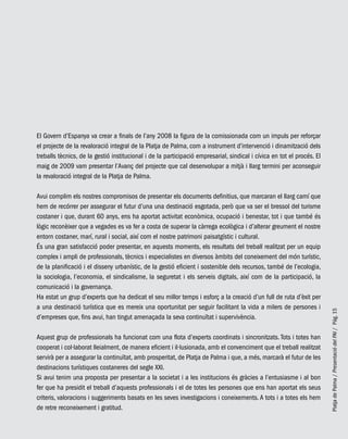 PlatjadePalma/PresentaciódelPAI/Pág.15
El Govern d’Espanya va crear a finals de l’any 2008 la figura de la comissionada com un impuls per reforçar
el projecte de la revaloració integral de la Platja de Palma, com a instrument d’intervenció i dinamització dels
treballs tècnics, de la gestió institucional i de la participació empresarial, sindical i cívica en tot el procés. El
maig de 2009 vam presentar l’Avanç del projecte que cal desenvolupar a mitjà i llarg termini per aconseguir
la revaloració integral de la Platja de Palma.
Avui complim els nostres compromisos de presentar els documents definitius, que marcaran el llarg camí que
hem de recórrer per assegurar el futur d’una una destinació esgotada, però que va ser el bressol del turisme
costaner i que, durant 60 anys, ens ha aportat activitat econòmica, ocupació i benestar, tot i que també és
lògic reconèixer que a vegades es va fer a costa de superar la càrrega ecològica i d’alterar greument el nostre
entorn costaner, marí, rural i social, així com el nostre patrimoni paisatgístic i cultural.
És una gran satisfacció poder presentar, en aquests moments, els resultats del treball realitzat per un equip
complex i ampli de professionals, tècnics i especialistes en diversos àmbits del coneixement del món turístic,
de la planificació i el disseny urbanístic, de la gestió eficient i sostenible dels recursos, també de l’ecologia,
la sociologia, l’economia, el sindicalisme, la seguretat i els serveis digitals, així com de la participació, la
comunicació i la governança.
Ha estat un grup d’experts que ha dedicat el seu millor temps i esforç a la creació d’un full de ruta d’èxit per
a una destinació turística que es mereix una oportunitat per seguir facilitant la vida a milers de persones i
d’empreses que, fins avui, han tingut amenaçada la seva continuïtat i supervivència.
Aquest grup de professionals ha funcionat com una flota d’experts coordinats i sincronitzats. Tots i totes han
cooperat i col·laborat lleialment, de manera eficient i il·lusionada, amb el convenciment que el treball realitzat
servirà per a assegurar la continuïtat, amb prosperitat, de Platja de Palma i que, a més, marcarà el futur de les
destinacions turístiques costaneres del segle XXI.
Si avui tenim una proposta per presentar a la societat i a les institucions és gràcies a l’entusiasme i al bon
fer que ha presidit el treball d’aquests professionals i el de totes les persones que ens han aportat els seus
criteris, valoracions i suggeriments basats en les seves investigacions i coneixements. A tots i a totes els hem
de retre reconeixement i gratitud.
 