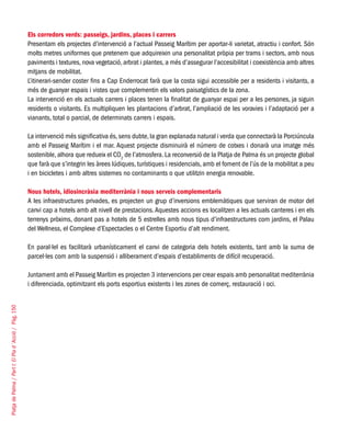 PlatjadePalma/PartI:ElPlad´Acció/Pàg.150
Els corredors verds: passeigs, jardins, places i carrers
Presentam els projectes d’intervenció a l’actual Passeig Marítim per aportar-li varietat, atractiu i confort. Són
molts metres uniformes que pretenem que adquireixin una personalitat pròpia per trams i sectors, amb nous
paviments i textures, nova vegetació, arbrat i plantes, a més d’assegurar l’accesibilitat i coexistència amb altres
mitjans de mobilitat.
L’itinerari-sender coster fins a Cap Enderrocat farà que la costa sigui accessible per a residents i visitants, a
més de guanyar espais i vistes que complementin els valors paisatgístics de la zona.
La intervenció en els actuals carrers i places tenen la finalitat de guanyar espai per a les persones, ja siguin
residents o visitants. Es multipliquen les plantacions d’arbrat, l’ampliació de les voravies i l’adaptació per a
vianants, total o parcial, de determinats carrers i espais.
La intervenció més significativa és,sens dubte,la gran explanada natural i verda que connectarà la Porciúncula
amb el Passeig Marítim i el mar. Aquest projecte disminuirà el número de cotxes i donarà una imatge més
sostenible, alhora que redueix el CO2
de l’atmosfera. La reconversió de la Platja de Palma és un projecte global
que farà que s’integrin les àrees lúdiques, turístiques i residencials, amb el foment de l’ús de la mobilitat a peu
i en bicicletes i amb altres sistemes no contaminants o que utilitzin energia renovable.
Nous hotels, idiosincràsia mediterrània i nous serveis complementaris
A les infraestructures privades, es projecten un grup d’inversions emblemàtiques que serviran de motor del
canvi cap a hotels amb alt nivell de prestacions.Aquestes accions es localitzen a les actuals canteres i en els
terrenys pròxims, donant pas a hotels de 5 estrelles amb nous tipus d’infraestructures com jardins, el Palau
del Wellness, el Complexe d’Espectacles o el Centre Esportiu d’alt rendiment.
En paral·lel es facilitarà urbanísticament el canvi de categoria dels hotels existents, tant amb la suma de
parcel·les com amb la suspensió i alliberament d’espais d’establiments de difícil recuperació.
Juntament amb el Passeig Marítim es projecten 3 intervencions per crear espais amb personalitat mediterrània
i diferenciada, optimitzant els ports esportius existents i les zones de comerç, restauració i oci.
 