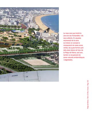 PlatjadePalma/PartI:ElPlad´Acció/Pàg.153
La nova cara que tindrà la
zona de ses Fontanelles i els
seus voltants. En aquesta
reconversió de la zona
es tindran en compte la
incorporació de noves zones
verdes, les quals formen part
dels eixos bàsics de futur de
la Platja de Palma; així com,
també, la recuperació de
zones naturals emblemàtiques
i degradades.
 