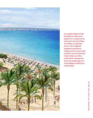 PlatjadePalma/PartI:ElPlad´Acció/Pàg.155
En aquesta imatge es fa del
tot factible la millora de la
platja en sí, en aquest cas es
tracta de la zona de la Platja
de la Ribera. La plantació
de pins i de la vegetació
preexistent recuperarà la
imatge que tenia aquest indret
juntament amb el confort dels
millors hotels i les millors
instal·lacions turístiques per
tal de que aquesta sigui una
de les platges de referència a
nivell mundial.
 
