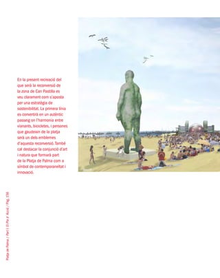 PlatjadePalma/PartI:ElPlad´Acció/Pàg.156
En la present recreació del
que serà la reconversió de
la zona de Can Pastilla es
veu clarament com s’aposta
per una estratègia de
sostenibilitat. La primera línia
es convertirà en un autèntic
passeig on l’harmonia entre
vianants, bicicletes, i persones
que gaudeixin de la platja
serà un dels emblemes
d’aquesta reconversió.També
cal destacar la conjunció d’art
i natura que formarà part
de la Platja de Palma com a
símbol de contemporaneïtat i
innovació.
West8
 