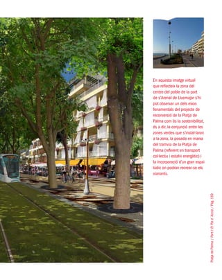 PlatjadePalma/PartI:ElPlad´Acció/Pàg.159
En aquesta imatge virtual
que reflecteix la zona del
centre del poble de la part
de s’Arenal de Llucmajor s’hi
pot observar un dels eixos
fonamentals del projecte de
reconversió de la Platja de
Palma com és la sostenibilitat,
és a dir, la conjunció entre les
zones verdes que s’instal·laran
a la zona, la posada en marxa
del tramvia de la Platja de
Palma (referent en transport
col·lectiu i estalvi energètic) i
la incorporació d’un gran espai
lúdic on podran recrear-se els
vianants.
 