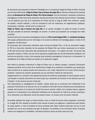 PlatjadePalma/PresentaciódelPAI/Pág.16
Els documents que presentem conformen l’Estratègia per a la revaloració integral de Platja de Palma, formada
per tres blocs diferenciats: Platja de Palma; Cap al turisme del segle XXI per difondre àmpliament la proposta
global, La Revaloració de Platja de Palma: Pla d’Acció Integral, amb els fonaments i propostes d’actuacions
estratègiques i el dels instruments urbanístics.Aquests documents s’han redactat d’acord amb les 7 estratègies
i els 30 objectius que, des de la presentació de l’Avanç del pla el maig de 2009, hem confirmat i ajustat
als treballs i estudis realitzats, a més de contrastar-lo amb les institucions, les organitzacions polítiques,
empresarials i sindicals, i també amb la societat civil.
Platja de Palma; Cap al turisme del segle XXI, té un caràcter divulgatiu. Es pretén fer arribar al nombre
més gran possible de persones l’estratègia, les accions i el procés que proposem per aconseguir les metes
marcades.
Els documents de les actuacions estratègiques inclouen el Pla d’acció integral (PAI) i les memòries tècniques
dels equips professionals que han intervingut en el procés de definició de l’estratègia global a través de 29
programes i de 98 accions.
Els documents dels instruments urbanístics estan formats pel Master Plan i el Pla de reconversió integral.
EL PRI és el document urbanístic de les propostes del Master Plan que tindran repercussió en el territori.
El PRI està format pels instruments dels plantejaments municipals, i s’hi regulen els drets i els deures dels
propietaris inclosos a l’àmbit, així com de les operacions programades per les administracions públiques i els
terminis per portar-les a terme. Amb aquestes dues decisions aconseguirem la base per a la reconversió i la
rehabilitació de la Platja de Palma per assolir-ne la revaloració integral.
Hem definit la proposta d’intervenció a Platja de Palma com un sistema complex i coordinat d’actuacions
públiques-privades, amb la meta de la transformació integral de la destinació. Considerem que aquest gran
repte col·lectiu és un projecte-procés amb execucions a curt, mitjà i llarg termini en el qual s’anirà avançant,
analitzant i avaluant per projectar ajustaments que ens permetran millorar les intervencions.
Desgraciadament no comptem amb experiències prèvies de referència equiparables al nostre projecte, però la
ruta traçada en aquests documents ens dóna la guia que necessitem per encertar en les decisions que hem
d’adoptar i en les accions que hem d’executar.
Hem desenvolupat un desplegament de treballs i estudis ampli que es continuarà amb l’elaboració d’una
proposta d’intervenció en el camp de l’art, de la museística d’alt nivell o de les infraestructures necessàries per
comptar amb opcions en el turisme de l’àmbit del consum cultural i artístic. De la mateixa manera, seguirem
avançant en la presentació d’una alternativa facilitadora de la reconversió de l’oferta de serveis comercials i
de la restauració, que elaborarem durant els propers mesos i en consens amb els sectors implicats.
Els treballs realitzats han tingut un horitzó prioritari: crear un model de turisme d’èxit, prosperitat i continuïtat
en el segle XXI. Hem estudiat la tendència dels mercats emissors, les exigències i preferències dels visitants
als quals aspirem, a més de localitzar els focus principals dels millors visitants potencials, tant per la seva
quantitat com per la seva capacitat més gran de despesa i les facilitats en les connexions aèries. D’aquesta
manera ens assegurem la rendibilitat i l’activitat econòmica durant els dotze mesos de l’any.
 