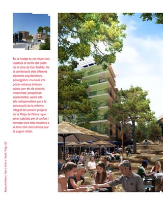 PlatjadePalma/PartI:ElPlad´Acció/Pàg.162
En la imatge es pot veure com
quedarà el centre del poble
de la zona de Can Pastilla. De
la combinació dels diferents
elements arquitectònics,
paisatgístics i humans s’hi
poden extreure diversos
valors com els de civisme,
modernitat, prosperitat i
sostenibilitat, valors tots
ells indispensables per a la
consecució de la reforma
integral del present projecte
de la Platja de Palma i que
seran cabdals per al confort i
benestar tant dels residents a
la zona com dels turistes que
la puguin visitar.
West8
 