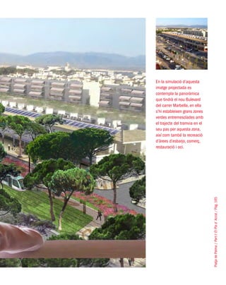 PlatjadePalma/PartI:ElPlad´Acció/Pàg.165
En la simulació d’aquesta
imatge projectada es
contempla la panoràmica
que tindrà el nou Bulevard
del carrer Marbella, en ella
s’hi estableixen grans zones
verdes entremesclades amb
el trajecte del tramvia en el
seu pas per aquesta zona,
així com també la recreació
d’àrees d’esbarjo, comerç,
restauració i oci.
 
