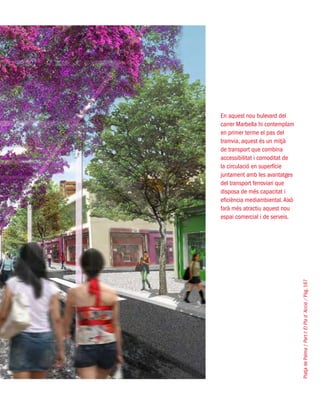 PlatjadePalma/PartI:ElPlad´Acció/Pàg.167
En aquest nou bulevard del
carrer Marbella hi contemplam
en primer terme el pas del
tramvia, aquest és un mitjà
de transport que combina
accessibilitat i comoditat de
la circulació en superfície
juntament amb les avantatges
del transport ferroviari que
disposa de més capacitat i
eficiència mediambiental.Això
farà més atractiu aquest nou
espai comercial i de serveis.
 