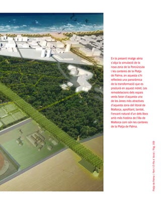 PlatjadePalma/PartI:ElPlad´Acció/Pàg.169
En la present imatge aèria
s’alça la simulació de la
nova zona de la Porciúncula
i les canteres de la Platja
de Palma, en aquesta s’hi
reflecteix una panoràmica
de la transformació que es
produirà en aquest indret. Les
remodelacions dels espais
verds faran d’aquesta una
de les àrees més atractives
d’aquesta zona del litoral de
Mallorca, aprofitant, també,
l’encant natural d’un dels llocs
amb més història de l’illa de
Mallorca com són les canteres
de la Platja de Palma.
 